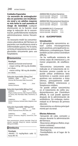 240 ANTIBACTERIANOS
Cuidados Especiales 	
-La excreción de aminoglucósi-
dos en pacientes con insuficien-
cia renal y en adultos mayores
es más lenta lo cual aumenta el
riesgo de toxicidad; cualquier
disminución en la función renal
exige la reducción de la concen-
tración, preferiblemente mediante
administraciones menos frecuen-
tes.
-Es necesario medir las concentra-
ciones plasmáticas del fármaco en
pacientes con insuficiencia renal o
enfermedades graves. Por lo tanto,
se limita el tratamiento con amino-
glucósidos únicamente para uso
hospitalario.
FF Gentamicina
Posología.
-Adultosconfunciónrenalnormal:
  •mayor a 60 kg: 240 mg día dividido
en 3 dosis.
  •menor a 60 kg: 180 mg día dividido
en 3 dosis.
Solución Inyectable 20mg/2ml
GENÉRICO: CNMB	 $0.31... 	 ... $0.48 	
Acromax, Mk, Pharmabol,Vitalis, Genamerica 	
COMERCIAL: 	 $0.39... 	 ... $0.42 	
Gentrax, Gentamax 	
Solución Inyectable 80mg/2ml
GENÉRICO: 	 $0.29... 	 ... 	$0.62 	
Magma, Genfar, Acromax, Chile, Hospimed, Medisu-
mi, Kronos, Mk, Pharmabol, Vitalis, Genamerica, La
Sante
	
COMERCIAL:	 $0.51... 	 ... 	$0.84 	
Gentrax, Gentamax, Genbexil, Ikatin, Biogenta, Gara-
micina 	
Solución Inyectable 160mg/2ml
GENÉRICO: 	 $0.44... 	 ... 	$0.66 	
Genfar, Hospimed, Kronos, Mk,Vitalis, G.M. 	
COMERCIAL:	 $0.68... 	 ... 	$1.22 	
Gentrax, Gentamax, Biogenta, Garamicina, Gen-
tastar 	
	Otras presentaciones: solución inyectable 10mg/1ml,
solución inyectable 40mg/1ml, solución inyectable
280mg/2ml (CNMB).
	
FF Amikacina
Posología.
-Adultos: 7.5 mg/kg/dosis cada 12
horas IM / IV.
AMIKACINA (Carlon) Genérico
solución inyectable 100mg/2ml $1.63 CNMB
solución inyectable 	 500mg/2ml 	 $2.52 	CNMB
AMIKACINA (Genamerica) Genérico
solución inyectable 100mg/2ml $2.12 CNMB
solución inyectable 	 500mg/2ml 	 $3.35 	CNMB
GLUKAMIN (H.G.) Comercial 	
solución inyectable	 100mg/2ml 	 $1.11
solución inyectable 	 500mg/2ml	 $3.78 		
8.1.5	 GLICOPEPTIDOS 	
Introducción 	
-El glicopéptido vancomicina ac-
túan contra microorganismos
gram positivos, principalmente es-
tafilococos y estreptococos. Posee
también acción contra Clostridium
difficile.
-Se ha notificado resistencia de
ciertas cepas de enterococos y, en
menor proporción, de estafiloco-
cos.
-Vancomicina únicamente esta
indicada en el tratamiento de in-
fecciones severas cuando no se
puede utilizar antibióticos beta
lactámicos o cuando cocos gram
positivos son resistentes a estos
últimos, principalmente estafi-
lococos (MRSA), enterococos y
Streptococo viridans.
-Se puede utilizar vancomicina
en el tratamiento de colitis seu-
domembranosa por Clostridium
difficile, la cual puede aparecer
después de la administración de
antibióticos. Sin embargo, metro-
nidazol es el fármaco de primera
elección.
-Vancomicina se elimina principal-
mente por vía renal.
Efectos Adversos 	
-Sensación de calor, comezón y
náusea durante la administración
del fármaco.
-Reacciones alérgicas (fiebre, erup-
ciones cutáneas).
-Nefrotoxicidad, ototoxicidad.
-Neutropenia.
-Tromboflebitis en el lugar de la
inyección.
 