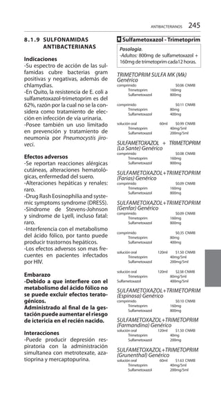 245
8.1.9	SULFONAMIDAS
	ANTIBACTERIANAS
Indicaciones
-Su espectro de acción de las sul-
famidas cubre bacterias gram
positivas y negativas, además de
chlamydias.
-En Quito, la resistencia de E. coli a
sulfametoxazol-trimetoprim es del
62%, razón por la cual no se la con-
sidera como tratamiento de elec-
ción en infección de vía urinaria.
-Posee también un uso limitado
en prevención y tratamiento de
neumonía por Pneumocystis jiro-
veci.
Efectos adversos
-Se reportan reacciones alérgicas
cutáneas, alteraciones hematoló-
gicas, enfermedad del suero.
-Alteraciones hepáticas y renales:
raro.
-Drug Rash Eosinophilia and syste-
mic symptoms syndrome (DRESS).
-Síndrome de Stevens-Johnson
y síndrome de Lyell, incluso fatal:
raro.
-Interferencia con el metabolismo
del ácido fólico, por tanto puede
producir trastornos hepáticos.
-Los efectos adversos son mas fre-
cuentes en pacientes infectados
por HIV.
Embarazo
-Debido a que interfiere con el
metabolismo del ácido fólico no
se puede excluir efectos terato-
génicos.
Administrado al final de la ges-
tación puede aumentar el riesgo
de ictericia en el recién nacido.
Interacciones
-Puede producir depresión res-
piratoria con la administración
simultanea con metrotexate, aza-
tioprina y mercaptopurina.
FF Sulfametoxazol - Trimetoprim
Posología.
-Adultos: 800mg de sulfametoxazol +
160mg de trimetoprim cada12 horas.
TRIMETOPRIM SULFA MK (Mk)
Genérico
comprimido		 $0.06	CNMB
	 Trimetoprim 	 160mg 	
	 Sulfametoxazol 	 800mg 	
comprimido		 $0.11	CNMB
	 Trimetoprim 	 80mg 	
	 Sulfametoxazol 	 400mg 	
solución oral 	 60ml 	 $0.99	CNMB
	 Trimetoprim	 40mg/5ml 	
	 Sulfametoxazol 	 200mg/5ml
SULFAMETOXAZOL + TRIMETOPRIM
(La Sante) Genérico 	
comprimido		 $0.08	CNMB
	 Trimetoprim	 160mg 	
	 Sulfametoxazol 	 800mg 	
SULFAMETOXAZOL+TRIMETOPRIM
(Farias) Genérico 	
comprimido 		 $0.09	CNMB
	 Trimetoprim	 160mg 	
	 Sulfametoxazol 	 800mg
	
SULFAMETOXAZOL+TRIMETOPRIM
(Genfar) Genérico 	
comprimido 		 $0.09	CNMB
	 Trimetoprim	 160mg 	
	 Sulfametoxazol 	 800mg 	
comprimido 		 $0.35	CNMB
	 Trimetoprim	 80mg 	
	 Sulfametoxazol 	 400mg 	
solución oral 	 120ml 	 $1.50	CNMB
	 Trimetoprim	 40mg/5ml 	
	 Sulfametoxazol 	 200mg/5ml
	
solución oral	 120ml 	 $2.58 CNMB
	 Trimetoprim 	 80mg/5ml 		
Sulfametoxazol 	 400mg/5ml 	
SULFAMETOXAZOL+TRIMETOPRIM
(Espinosa) Genérico 	
comprimido 		 $0.10	CNMB
	 Trimetoprim	 160mg 	
	 Sulfametoxazol 	 800mg 	
	
SULFAMETOXAZOL+TRIMETOPRIM
(Farmandina) Genérico 	
solución oral	 120ml 	 $1.50 	CNMB
	 Trimetoprim	 40mg 	
	 Sulfametoxazol 	 200mg 	
	
SULFAMETOXAZOL+TRIMETOPRIM
(Grunenthal) Genérico 	
solución oral	 60ml	 $1.63	CNMB
	 Trimetoprim 	 40mg/5ml 		
Sulfametoxazol 	 200mg/5ml 	
ANTIBACTERIANOS
 