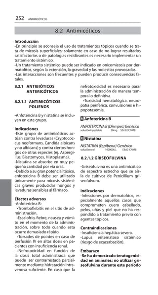 252 ANTIMICÓTICOS
8.2.1 ANTIBIÓTICOS
ANTIMICÓTICOS
8.2.1.1 ANTIMICÓTICOS
POLIENOS
-Anfotericina B y nistatina se inclu-
yen en este grupo.
Indicaciones 	
-Este grupo de antimicóticos ac-
túan contra levaduras (Cryptococ-
cus neoformans, Candida albicans
y no albicans) y contra ciertos hon-
gos de otras especies (ej. Aspergi-
llus, Blastomyces, Histoplasma).
-Nistatina se absorbe en muy pe-
queña cantidad por vía oral..
-Debido a su gran potencial tóxico,
anfotericina B debe ser utilizado
únicamente para micosis sistémi-
cas graves producidas hongos y
levaduras sensibles al fármaco.
Efectos adversos 	
-Anfotericina B:
  •Tromboflebitis en el sitio de ad-
ministración.
  •Escalofrío, fiebre, nausea y vómi-
to en el momento de la adminis-
tración, sobre todo cuando esta
ocurre demasiado rápido.
  •Torsades de pointes en caso de
perfusión IV en altas dosis en pa-
cientes con insuficiencia renal.
•Nefrotoxicidad en función de
la dosis total administrada que
puede ser contrarrestada parcial-
mente mediante hidratación intra-
venosa suficiente. En caso que la
nefrotoxicidad es necesario parar
la administración de manera tem-
poral o definitiva.
  •Toxicidad hematológica, neuro-
patía periférica, convulsiones e hi-
popotasemia.
FF Anfotericina B 	
	
ANFOTERICINAB(Diempec)Genérico
solución inyectable 50mg $24.62 CNMB
FF Nistatina 	
		
NISTATINA (Espibena) Genérico
solución oral	 100000U.I.	 $3.60	CNMB
8.2.1.2 griseofulvina
-Griseofulvina es una antimicótico
de espectro estrecho que se aís-
la de cultivos de Penicillium gri-
seofulvum.
Indicaciones
-Infecciones por dermatofitos, es-
pecialmente aquellos casos que
comprometen cuero cabelludo,
pelos, uñas y piel que no ha res-
pondido a tratamiento previo con
agentes tópicos.
Contraindicaciones
-Insuficiencia hepática severa.
-Lupus eritematoso sistémico
(riesgo de exacerbación).
Embarazo
-Se ha demostrado teratogenici-
dad en animales; no utilizar gri-
seofulvina durante este período
8.2 Antimicóticos
	
Introducción
-En principio se aconseja el uso de tratamientos tópicos cuando se tra-
ta de micosis superficiales; solamente en caso de no lograr resultados
satisfactorios o de patologías recidivantes es necesario implementar un
tratamiento sistémico.
-Un tratamiento sistémico puede ser indicado en onicomicosis por der-
matofitos, según la extensión, la gravedad y las molestias provocadas.
-Las interacciones son frecuentes y pueden producir consecuencias fa-
tales.
 