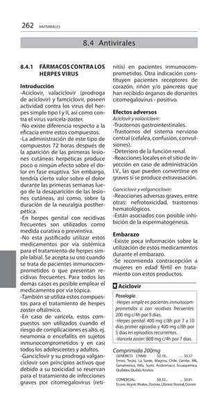 262 ANTIVIRALES
8.4.1 	 FÁRMACOSCONTRALOS
HERPES VIRUS 	
Introducción 	
-Aciclovir, valaciclovir (prodroga
de aciclovir) y famciclovir, poseen
actividad contra los virus del her-
pes simple tipo I y II, así como con-
tra el virus varicela-zoster.
-No existe diferencia respecto a la
eficacia entre estos compuestos.
-La administración de este tipo de
compuestos 72 horas después de
la aparición de las primeras lesio-
nes cutáneas herpéticas produce
poco o ningún efecto sobre el do-
lor en fase eruptiva. Sin embargo,
tendría cierto valor sobre el dolor
durante las primeras semanas lue-
go de la desaparición de las lesio-
nes cutáneas, así como, sobre la
duración de la neuralgia posther-
pética.
-En herpes genital con recidivas
frecuentes son utilizados como
medida curativa o preventiva.
-No esta justificado utilizar estos
medicamentos por vía sistémica
para el tratamiento de herpes sim-
ple labial. Se acepta su uso cuando
se trata de pacientes inmunocom-
prometidos o que presentan re-
cidivas frecuentes. Para todos los
demás casos es posible emplear el
medicamento por vía tópica.
-También se utiliza estos compues-
tos para el tratamiento de herpes
zoster oftálmico.
-En caso de varicela, estos com-
puestos son utilizados cuando el
riesgo de complicaciones es alto, ej.
neumonía o encefalitis en sujetos
inmunocomprometidos y en casi
todos los adolescentes y adultos.
-Ganciclovir y su prodroga valgan-
ciclovir son principios activos que
debido a su toxicidad se reservan
para el tratamiento de infecciones
graves por citomegalovirus (reti-
nitis) en pacientes inmunocom-
prometidos. Otra indicación cons-
tituyen pacientes receptores de
corazón, riñón y/o páncreas que
han recibido órganos de donantes
citomegalovirus - positivo.
Efectos adversos 	
Aciclovir y valaciclovir:
-Trastornos gastrointestinales.
-Trastornos del sistema nervioso
central (cefalea, confusión, convul-
siones).
-Deterioro de la función renal.
-Reacciones locales en el sitio de in-
yección en caso de administración
I.V., las que pueden convertirse en
graves si se produce extravasación.
Ganciclovir y valganciclovir:
-Reacciones adversas graves, entre
otras: nefrotoxicidad, trastornos
hematológicos.
-Están asociados con posible inhi-
bición de la espermatogénesis.
Embarazo 	
-Existe poca información sobre la
utilización de estos medicamentos
durante el embarazo.
-Se recomienda contracepción a
mujeres en edad fértil en trata-
miento con estos productos.
FF Aciclovir 	
Posología.
-Herpes simple en pacientes inmunocom-
prometidos o con recidivas frecuentes:
200 mg c/4h por 5 días.
-Herpes genital: 400 mg c/8h por 7 a 10
días primer episodio y 400 mg c/8h por
5 días en episodios recurrentes.
-Varicela zoster: 800 mg c/4h por 7 días.
Comprimido 200mg
GENÉRICO: CNMB	 $0.18... 	 ... 	$0.37 	
Emvo, Teuto, La Sante, Magma, Chile, Genfar, Mk,
Genamerica, Nifa, Sumi, Andromaco, Ecuaquimica,
Quifatex, Quilab, Kronos
	
COMERCIAL: 	 $0.32... 	 ... 	$0.81 	
Ecuvir, Acyvir,Viralex, Zovirax, Libravir, Poviral, Eurovir
8.4 Antivirales
 