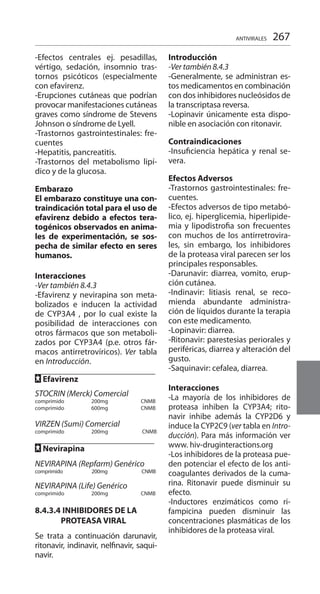 267
-Efectos centrales ej. pesadillas,
vértigo, sedación, insomnio tras-
tornos psicóticos (especialmente
con efavirenz.
-Erupciones cutáneas que podrían
provocar manifestaciones cutáneas
graves como síndrome de Stevens
Johnson o síndrome de Lyell.
-Trastornos gastrointestinales: fre-
cuentes
-Hepatitis, pancreatitis.
-Trastornos del metabolismo lipí-
dico y de la glucosa.
Embarazo 	
El embarazo constituye una con-
traindicación total para el uso de
efavirenz debido a efectos tera-
togénicos observados en anima-
les de experimentación, se sos-
pecha de similar efecto en seres
humanos.
Interacciones 	
-Ver también 8.4.3
-Efavirenz y nevirapina son meta-
bolizados e inducen la actividad
de CYP3A4 , por lo cual existe la
posibilidad de interacciones con
otros fármacos que son metaboli-
zados por CYP3A4 (p.e. otros fár-
macos antirretrovíricos). Ver tabla
en Introducción.
FF Efavirenz 	
		
STOCRIN (Merck) Comercial 	
comprimido 	 200mg 		 CNMB
comprimido	 600mg 	 	 CNMB
	
VIRZEN (Sumi) Comercial 	
comprimido 	 200mg 		 CNMB
FF Nevirapina 	 	
NEVIRAPINA (Repfarm) Genérico
comprimido 200mg 	 CNMB
NEVIRAPINA (Life) Genérico 	
comprimido 	 200mg 	 	 CNMB
8.4.3.4 	INHIBIDORES DE LA
PROTEASA VIRAL
	
Se trata a continuación darunavir,
ritonavir, indinavir, nelfinavir, saqui-
navir.
Introducción	
-Ver también 8.4.3 	
-Generalmente, se administran es-
tos medicamentos en combinación
con dos inhibidores nucleósidos de
la transcriptasa reversa.
-Lopinavir únicamente esta dispo-
nible en asociación con ritonavir.
Contraindicaciones
-Insuficiencia hepática y renal se-
vera.
Efectos Adversos 	
-Trastornos gastrointestinales: fre-
cuentes.
-Efectos adversos de tipo metabó-
lico, ej. hiperglicemia, hiperlipide-
mia y lipodistrofia son frecuentes
con muchos de los antirretrovira-
les, sin embargo, los inhibidores
de la proteasa viral parecen ser los
principales responsables.
-Darunavir: diarrea, vomito, erup-
ción cutánea.
-Indinavir: litiasis renal, se reco-
mienda abundante administra-
ción de líquidos durante la terapia
con este medicamento.
-Lopinavir: diarrea.
-Ritonavir: parestesias periorales y
periféricas, diarrea y alteración del
gusto.
-Saquinavir: cefalea, diarrea.
Interacciones 	
-La mayoría de los inhibidores de
proteasa inhiben la CYP3A4; rito-
navir inhibe además la CYP2D6 y
induce la CYP2C9 (ver tabla en Intro-
ducción). Para más información ver
www. hiv-druginteractions.org
-Los inhibidores de la proteasa pue-
den potenciar el efecto de los anti-
coagulantes derivados de la cuma-
rina. Ritonavir puede disminuir su
efecto.
-Inductores enzimáticos como ri-
fampicina pueden disminuir las
concentraciones plasmáticas de los
inhibidores de la proteasa viral.
ANTIVIRALES
 