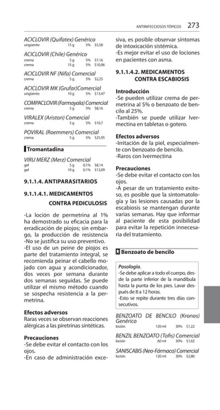 273
ACICLOVIR (Quifatex) Genérico
ungüento	 15 g	 5% 		 $5,58
ACICLOVIR (Chile) Genérico
crema	 5 g	 5% 		 $7,16
crema	 15 g	 5% 		 $10,06
ACICLOVIR NF (Nifa) Comercial
crema	 5 g	 5% 		 $2,25
ACICLOVIR MK (Grufar)Comercial
ungüento	 10 g	 5% 		 $13,47
COMPACLOVIR(Farmayala)Comercial
crema	 5 g	 5% 		 $8,16
VIRALEX (Ariston) Comercial
crema	 5 g	 5% 		 $10,7
POVIRAL (Roemmers) Comercial
crema	 5 g	 5% 		 $25,95
█ Tromantadina		
VIRU MERZ (Merz) Comercial
gel	 5 g	 0,1% 		 $8,14
gel	 10 g	 0,1% 		 $13,09
9.1.1.4. ANTIPARASITARIOS
9.1.1.4.1. MEDICAMENTOS
	 CONTRA PEDICULOSIS
-La loción de permetrina al 1%
ha demostrado su eficacia para la
erradicación de piojos; sin embar-
go, la producción de resistencia
-No se justifica su uso preventivo.
-El uso de un peine de piojos es
parte del tratamiento integral, se
recomienda peinar el cabello mo-
jado con agua y acondicionador,
dos veces por semana durante
dos semanas seguidas. Se puede
utilizar el mismo método cuando
se sospecha resistencia a la per-
metrina.
Efectos adversos
Raras veces se observan reacciones
alérgicas a las piretrinas sintéticas.
Precauciones
-Se debe evitar el contacto con los
ojos.
-En caso de administración exce-
siva, es posible observar síntomas
de intoxicación sistémica.
-Es mejor evitar el uso de lociones
en pacientes con asma.
9.1.1.4.2. MEDICAMENTOS	
CONTRA ESCABIOSIS
Introducción
-Se pueden utilizar crema de per-
metrina al 5% o benzoato de ben-
cilo al 25%.
-También se puede utilizar Iver-
mectina en tabletas o gotero.
Efectos adversos
-Irritación de la piel, especialmen-
te con benzoato de bencilo.
-Raros con Ivermectina
Precauciones
-Se debe evitar el contacto con los
ojos.
-A pesar de un tratamiento exito-
so, es posible que la sintomatolo-
gía y las lesiones causadas por la
escabiosis se mantengan durante
varias semanas. Hay que informar
al paciente de esta posibilidad
para evitar la repetición innecesa-
ria del tratamiento.
FF Benzoato de bencilo	
Posología.
-Se debe aplicar a todo el cuerpo, des-
de la parte inferior de la mandíbula
hasta la punta de los pies. Lavar des-
pués de 8 a 12 horas.
-Esto se repite durante tres días con-
secutivos.
BENZOATO DE BENCILO (Kronos)
Genérico
loción	 120 ml	 30% 		 $1,22
BENZIL BENZOATO (Tofis) Comercial
loción	 60 ml	 30% 		 $1,02
SANISCABIS(Neo-Fármaco)Comercial
loción	 120 ml	 30% 		 $2,80
ANTIINFECCIOSOS TÓPICOS
 