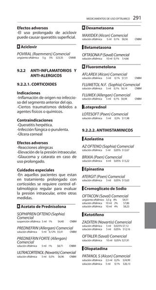 291
Efectos adversos
-El uso prolongado de aciclovir
puede causar queratitis superficial.
FF Aciclovir		
POVIRAL (Roemmers) Comercial
ungüento oftálmica 5 g	 5% 	 $23,35 CNMB
9.2.2	 ANTI-inflamaTORIOS Y
ANTI-ALERGICOS
9.2.2.1. CORTICOIDES
Indicaciones
-Inflamación de origen no infeccio-
so del segmento anterior del ojo.
-Ciertos traumatismos debidos a
agentes físicos o químicos.
Contraindicaciones
-Queratitis herpética.
-Infección fúngica o purulenta.
-Úlcera corneal
Efectos adversos
-Reacciones alérgicas
-Elevación de la presión intraocular.
-Glaucoma y catarata en caso de
uso prolongado.
Cuidados especiales
-En aquellos pacientes que estan
en tratamiento prolongado con
corticoides se requiere control of-
talmológico regular para evaluar
la presión intraocular, entre otras
medidas.
FF Acetato de Prednisolona	
SOPHIPREN OFTENO (Sophia)
Comercial
suspención oftálmica 5 ml 1% 	 $4,40 CNBM
PREDNEFRIN (Allergan) Comercial
solución oftálmica 5 ml	 0,12% $5,41 CNBM
PREDNEFRIN FORTE (Allergan)
Comercial
solución oftálmica 5 ml 1% $8,71 CNBM
ULTRACORTENOL(Novartis)Comercial
solución oftálmica 5 ml	 0,5% $6,96 CNBM
FF Dexametasona		
MAXIDEX (Alcon) Comercial
solución oftálmica 5 ml	 0,1% $8,56 CNBM
█ Betametasona	
OFTASONAP(Saval)Comercial
solución oftálmica 10 ml 	0,1% $ 4,66
FF Fluorometolona
AFLAREX (Alcon) Comercial
solución oftálmica 5 ml	 0,1% $7,31 CNBM
FLUMETOL N.F. (Sophia) Comercial
solución oftálmica 5 ml	 0,1% $6,14 CNBM
FLUMEX (Allergan) Comercial
solución oftálmica 5 ml	 0,1% $6,94 CNBM
█Loteprednol		
LOTESOFT (Poen) Comercial
solución oftálmica 5 ml	 0,5% 	 $11,98
9.2.2.2. ANTIHISTAMINICOS
█ Azelastina		
AZ OFTENO (Sophia) Comercial
solución oftálmica 5 ml	 0,05%	 $12,67
BRIXIA (Poen) Comercial
solución oftálmica 6 ml	 0,05%	 $13,22
█ Epinastina		
ATERGIT (Poen) Comercial
solución oftálmica 5 ml	 0,05%	 $15,63
█ Cromoglicato de Sodio	
OFTACON (Saval) Comercial
ungüento oftálmico 3,5 g 4% $4,51
solución oftálmica 10 ml	 2%	 $7,86
solución oftálmica 10 ml	 4%	 $8,23
█ Ketotifeno		
ZADITEN (Novartis) Comercial
solución oftálmica 5 ml	 0,025% $7,12
solución oftálmica 5 ml	 0,05% 	 $12,16
OFTALER (Saval) Comercial
solución oftálmica 10 ml 	0,05%	$21,91
█ Olopatadina		
PATANOL S (Alcon) Comercial
solución oftálmica 2,5 ml	 0,2% $24,99
solución oftálmica 5 ml	 0,1% 	$26,13
MEDICAMENTOS DE USO OFTÁLMICO
 