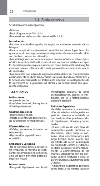 22 ANTIANGINOSOS
1.2. Antianginosos
	
Se utilizan como antianginosos:
-Nitratos
-Beta bloqueadores (Ver 1.4.1.)
-Bloqueadores de los canales de calcio (Ver 1.4.2.)
Introducción
-En caso de episodios agudos de angina se administra nitratos vía su-
blingual.
-Para la terapia de mantenimiento se utiliza en primer lugar Beta blo-
queadores; sin embargo, nitratos y antagonistas de los canales de calcio
son también pueden ser utilizados.
-Los antianginosos no necesariamente poseen influencia sobre el pro-
nóstico (morbi-mortalidad) en afecciones coronarias estables, excepto
los Beta bloqueadores que en asociación con el ácido acetilsalicílico y las
estatinas poseen rol terapéutico en la prevención secundaria de infarto
de miocardio.
-Los pacientes que sufren de angina inestable deben ser monitorizados
continuamente; los beta-bloqueadores, nitratos, el ácido acetilsalicílico y
la heparina forman parte del tratamiento estándar. Los antagonistas de
los receptores de la glicoproteína IIb/IIIa y las tienopiridinas son igual-
mente utilizados.
1.2.1 NITRATOS 	
Indicaciones 	
-Angina de pecho.
-Insuficiencia ventricular izquierda.
-Crisis hipertensivas.
Contraindicaciones 	
-Hipotensión y shock.
-Infartodeventrículoderecho(ries-
go de deterioro hemodinámico).
Efectos Adversos 	
-Cefalea, sobretodo al inicio del
tratamiento.
-Hipotensión, especialmente
ortostática.
Embarazo y Lactancia 	
-No se conocen datos al respecto;
sin embargo, la mayoría de fabri-
cantes recomiendan no utilizarlos,
a no ser que el beneficio potencial
supere el riesgo.
Interacciones 	
-Riesgo de hipotensión con la ad-
ministración conjunta de otros
antihipertensivos, alcohol o inhi-
bidores de la 5-fosfodiesterasa:
sildenafil, tadalafil.
	
Cuidados Especiales 	
-Se debe aconsejar la administra-
ción de nitratos sublinguales en
posición sentada o acostada ya
que en dosis altas, pueden produ-
cir hipotensión, síncope y taqui-
cardia.
-El uso crónico de este tipo de
compuestos puede disminuir su
efectividad, sobre todo al con-
sumir altas concentraciones por
largo tiempo, como sucede con
los nitratos de acción prolongada
en preparados orales y cutáneos.
Se debe suspender momentánea-
mente la administración de los
mismos, alternativas son no con-
sumir la dosis nocturna o quitar el
parche durante algún tiempo cada
24 horas.
-Ninguno de los parches que tiene
como base a los nitratos pueden
 