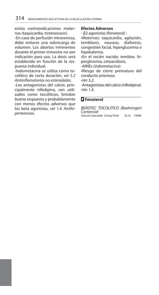 314
exista contraindicaciones mater-
nas (taquicardia, tirotoxicosis).
-En caso de perfusión intravenosa,
debe evitarse una sobrecarga de
volumen. Los abortos inminentes
durante el primer trimestre no son
indicación para uso. La dosis será
establecida en función de la res-
puesta individual.
-Indometacina se utiliza como to-
colítico de corta duración, ver 5.2
Antiinflamatorios no esteroidales.
-Los antagonistas del calcio, prin-
cipalmente nifedipina, son utili-
zados como tocolíticos, brindan
buena respuesta y probablamente
con menos efectos adversos que
los beta agonistas, ver 1.4. Antihi-
pertensivos.
Efectos Adversos 	
- β2 agonistas (fenoterol) :
•Maternos: taquicardia, agitación,
temblores, nauseas, diaforesis,
congestión facial, hiperglucemia e
hipokalemia.
•En el recién nacido: temblor, hi-
perglicemia, cetoacidosis,
-AINEs (indometacina):
•Riesgo de cierre prematuro del
conducto arterioso.
•Ver 5.2.
-Antagonistas del calcio (nifedipina):
•Ver 1.4.
		
FF Fenoterol
BEROTEC TOCOLITICO (Boehringer)
Comercial
Solución inyectable 	0,5mg/10mlI 	 $5,18 CNMB
MEDICAMENTOS QUE ACTUAN EN LA MUSCULATURA UTERINA
 