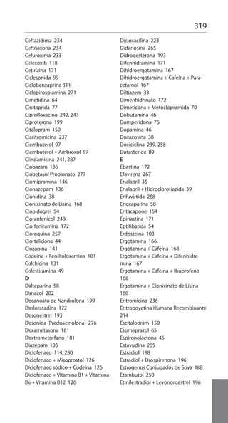 319
Ceftazidima 234
Ceftriaxona 234
Cefuroxima 233
Celecoxib 118
Cetirizina 171
Ciclesonida 99
Ciclobenzaprina 311
Ciclopiroxolamina 271
Cimetidina 64
Cinitaprida 77
Ciprofloxacino 242, 243
Ciproterona 199
Citalopram 150
Claritromicina 237
Clembuterol 97
Clembuterol + Ambroxol 97
Clindamicina 241, 287
Clobazam 136
Clobetasol Propionato 277
Clomipramina 146
Clonazepam 136
Clonidina 38
Clonixinato de Lisina 168
Clopidogrel 54
Cloranfenicol 248
Clorfeniramina 172
Cloroquina 257
Clortalidona 44
Clozapina 141
Codeina + Feniltoloxamina 101
Colchicina 131
Colestiramina 49
D
Dalteparina 58
Danazol 202
Decanoato de Nandrolona 199
Desloratadina 172
Desogestrel 193
Desonida (Prednacinolona) 276
Dexametasona 181
Dextrometorfano 101
Diazepam 135
Diclofenaco 114, 280
Diclofenaco + Misoprostol 126
Diclofenaco sódico + Codeína 126
Diclofenaco + Vitamina B1 + Vitamina
B6 + Vitamina B12 126
Dicloxacilina 223
Didanosina 265
Didrogesterona 193
Difenhidramina 171
Dihidroergotamina 167
Dihidroergotamina + Cafeína + Para-
cetamol 167
Diltiazem 33
Dimenhidrinato 172
Dimeticona + Metoclopramida 70
Dobutamina 46
Domperidona 76
Dopamina 46
Doxazosina 38
Doxiciclina 239, 258
Dutasteride 89
E
Ebastina 172
Efavirenz 267
Enalapril 35
Enalapril + Hidroclorotiazida 39
Enfuvirtida 268
Enoxaparina 58
Entacapone 154
Epinastina 171
Eptifibatida 54
Erdosteina 103
Ergotamina 166
Ergotamina + Cafeína 168
Ergotamina + Cafeína + Difenhidra-
mina 167
Ergotamina + Cafeina + Ibuprofeno
168
Ergotamina + Clonixinato de Lisina
168
Eritromicina 236
Eritropoyetina Humana Recombinante
214
Escitalopram 150
Esomeprazol 65
Espironolactona 45
Estavudina 265
Estradiol 188
Estradiol + Drospirenona 196
Estrogenos Conjugados de Soya 188
Etambutol 250
Etinilestradiol + Levonorgestrel 196
 