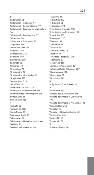 323
S
Salbutamol 96
Salbutamol + Ambroxol 97
Salbutamol + Beclometasona 97
Salbutamol + Bromuro de Ipratropium
96
Salbutamol + Guaifenesina 97
Salmeterol 96
Salmeterol + Fluticasona 97
Saquinavir 268
Secnidazol 260, 261
Selegilina 156
Sertaconazol 272
Sertralina 149
Sibutramina 308
Sildenafil 90
Silimarina 74
Simeticona 70
Simvastatina 50
Simvastatina + Ezetimiba 52
Sitagliptina 210
Somatropina 215
Sucralfato 70
Sulfadiazina de Plata 270
Sulfadoxina + Pirimetamina 258
Sulfametoxazol - Trimetoprim 245
Sulfasalazina 85
Sumatriptan 166
T
Tadalafil 90
Tamoxifeno 188
Tamsulosina 88
Tartrato de Sodio 79
Telmisartan 37
Telmisartan + Hidroclorotiazida 40
Teofilina 97
Teofilina + Guaifenesina 98
Terazosina 88
Terbinafina 272
Terbutalina 96
Teriparatida 213
Testosterona Enantato 198
Testosterona Undecanoato 199
Tetraciclina 239
Tetrazepam 137
Tibolona 197
Ticlopidina 54
Tinidazol 260
Tiocolchicosido 312
Tirofiban 54
Tolnaftato + Nistatina 274
Tolterodina 87
Toremifeno 189
Tramadol + Paracetamol 124
Tretinoina (Acido Retinoico) 287
Triamcinolona 182
Trimebutina 72
Triptorelina 202
U
Ubiquinona (Coenzima Q) 74
V
Valaciclovir 263
Valerato de Betametasona 276
Valerato de Estradiol + Ciproterona
196
Valerato de Estradiol + Prasterona 196
Valganciclovir 263
Valsartan 37
Valsartan + Hidroclorotiazida 40
Vancomicina 241
Vardenafilo 91
Verapamilo 32
W
Warfarina Sódica 56
 