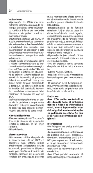 34 ANTIHIPERTENSIVOS
Indicaciones 	
-Hipertensión: Los IECAs son espe-
cialmente indicados en caso de pa-
tologías asociadas como insuficien-
cia cardíaca, infarto de miocardio,
diabetes y nefropatías con micro o
macroalbuminuria.
-Insuficiencia cardíaca: Los IECAs, en
asociación con diuréticos, poseen un
efecto favorable sobre la morbilidad
y mortalidad. Son prescritos para
esta indicación en asociación a Beta
bloqueadores y en determinados ca-
sos también con antagonistas de la
aldosterona.
-Infarto agudo de miocardio: salvo
si existe contraindicación se ins-
taurará tratamiento farmacológico
con un IECA a partir de las 24 horas
posteriores al infarto con el objeti-
vo de prevenir la remodelación del
ventrículo izquierdo; el paciente
deberá ser reevalúado mes y me-
dio a 3 meses después del inicio de
la terapia. Si se constata signos de
disfunción del ventrículo izquier-
do o insuficiencia cardíaca se debe
continuar el tratamiento con un
IECA.
-Nefropatía: especialmente en pre-
sencia de proteinuria en pacientes
diabéticos así como en nefropatía
no diabética para prevenir o enlen-
tecer el desarrollo de daño renal.
Contraindicaciones 	
-Embarazo (Verpárrafo “Embarazo”).
-Estenosis bilateral de las arterias
renales o estenosis en un riñón
solitario.
-Hiperkalemia.
Efectos Adversos 	
-Hipotensión súbita después de
la primera dosis de un IECA en
pacientes cuyo sistema renina
angiotensina aldosterona estaba
estimulado previamente (hipovo-
lemia por diuréticos, insuficiencia
cardíaca, estenosis de las arterias
renales). Sin embargo, se presenta
más a menudo este efecto adverso
en el tratamiento de insuficiencia
cardíaca que en el tratamiento de
HTA arterial.
-Empeoramiento de la función
renal (ver 1.4) en ciertos casos in-
cluso insuficiencia renal aguda,
especialmente en quienes poseen
de trastornos de la función renal
previamente (p.e. estenosis bilate-
ral de las arterias renales o esteno-
sis en un riñón solitario) o en pa-
cientes con insuficiencia cardíaca
o hipovolemia marcada.
-Hiperkalemia (Ver párrafo “Inte-
racciones”). Hiponatremia es un
efecto adverso raro.
-Tos, se presenta varias semanas
después del inicio del tratamien-
to.
-Edema Angioneurótico.
-Hepatitis colestásica y trastornos
hematológicos (p.e. neutropenia):
raro.
-Disminución de la hemoglobine-
mia, eventualmente asociado ane-
mia, sobre todo en pacientes con
insuficiencia renal crónica.
	
Embarazo 	
-Los IECA están contraindica-
dos durante todo el embarazo
debido a riesgo de insuficiencia
renal, anuria, hipotensión arte-
rial, oligohidramnios e hipopla-
sia pulmonar en el feto. Se han
reportado malformaciones con-
génitas.
Interacciones 	
-Ver las generales de los antihiper-
tensivos en1.4.
-La combinación con suplementos
de potasio (p.e. sales dietéticas),
diuréticos ahorradores de K o AI-
NES puede provocar hiperkalemia,
el riesgo es mayor en presencia de
insuficiencia renal.
-Elevación de los niveles plasmáti-
cos de litio.
-Los IECAs podrían aumentar el
riesgo de hipoglucemia en pacien-
 