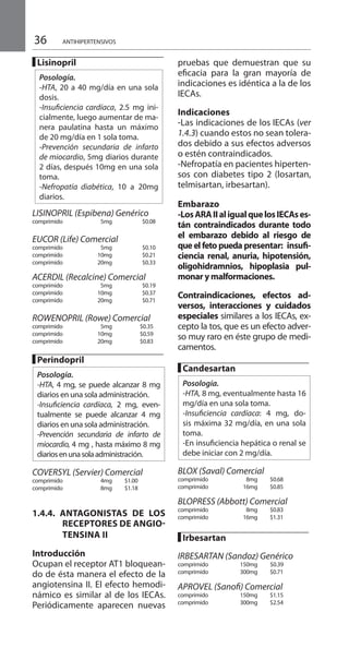 36 ANTIHIPERTENSIVOS
█ Lisinopril 	
Posología.
-HTA, 20 a 40 mg/día en una sola
dosis.
-Insuficiencia cardíaca, 2.5 mg ini-
cialmente, luego aumentar de ma-
nera paulatina hasta un máximo
de 20 mg/día en 1 sola toma.
-Prevención secundaria de infarto
de miocardio, 5mg diarios durante
2 días, después 10mg en una sola
toma.
-Nefropatía diabética, 10 a 20mg
diarios.
LISINOPRIL (Espibena) Genérico
comprimido 	 5mg		 $0.08
EUCOR (Life) Comercial
comprimido 	 5mg 		 $0.10 	
comprimido 	 10mg 		 $0.21
comprimido 	 20mg 		 $0.33
ACERDIL (Recalcine) Comercial
comprimido 	 5mg		 $0.19 	
comprimido 	 10mg		 $0.37 	
comprimido 	 20mg		 $0.71
ROWENOPRIL (Rowe) Comercial
comprimido 	 5mg 		$0.35
comprimido 	 10mg 		$0.59
comprimido 	 20mg 		$0.83
█ Perindopril 	
Posología.
-HTA, 4 mg, se puede alcanzar 8 mg
diarios en una sola administración.
-Insuficiencia cardíaca, 2 mg, even-
tualmente se puede alcanzar 4 mg
diarios en una sola administración.
-Prevención secundaria de infarto de
miocardio, 4 mg , hasta máximo 8 mg
diariosenunasolaadministración.
		
COVERSYL (Servier) Comercial
comprimido 	 4mg 	 $1.00 	
comprimido 	 8mg 	 $1.18 	
	
1.4.4. ANTAGONISTAS DE LOS
ReCEPTORES DE ANGIO-
TENSINA II
Introducción 	
Ocupan el receptor AT1 bloquean-
do de ésta manera el efecto de la
angiotensina II. El efecto hemodi-
námico es similar al de los IECAs.
Periódicamente aparecen nuevas
pruebas que demuestran que su
eficacia para la gran mayoría de
indicaciones es idéntica a la de los
IECAs.
Indicaciones 	
-Las indicaciones de los IECAs (ver
1.4.3) cuando estos no sean tolera-
dos debido a sus efectos adversos
o estén contraindicados.
-Nefropatía en pacientes hiperten-
sos con diabetes tipo 2 (losartan,
telmisartan, irbesartan).
Embarazo 	
-LosARAIIaligualquelosIECAses-
tán contraindicados durante todo
el embarazo debido al riesgo de
que el feto pueda presentar: insufi-
ciencia renal, anuria, hipotensión,
oligohidramnios, hipoplasia pul-
monar y malformaciones.
Contraindicaciones, efectos ad-
versos, interacciones y cuidados
especiales similares a los IECAs, ex-
cepto la tos, que es un efecto adver-
so muy raro en éste grupo de medi-
camentos.
█ Candesartan 	
Posología.
-HTA, 8 mg, eventualmente hasta 16
mg/día en una sola toma.
-Insuficiencia cardíaca: 4 mg, do-
sis máxima 32 mg/día, en una sola
toma.
-En insuficiencia hepática o renal se
debe iniciar con 2 mg/día.
		
BLOX (Saval) Comercial	
comprimido 	 8mg 	 $0.68
comprimido 	 16mg 	 $0.85
BLOPRESS (Abbott) Comercial 	
comprimido 	 8mg 	 $0.83
comprimido 	 16mg 	 $1.31
█ Irbesartan 	
	
IRBESARTAN (Sandoz) Genérico
comprimido 	 150mg 	 $0.39	
comprimido 	 300mg 	 $0.71
APROVEL (Sanofi) Comercial
comprimido 	 150mg 	 $1.15
comprimido 	 300mg 	 $2.54
 