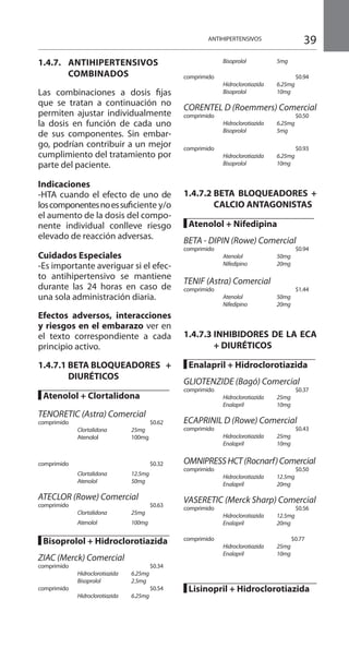 39ANTIHIPERTENSIVOS
1.4.7.	ANTIHIPERTENSIVOS
	COMBINADOS 	
Las combinaciones a dosis fijas
que se tratan a continuación no
permiten ajustar individualmente
la dosis en función de cada uno
de sus componentes. Sin embar-
go, podrían contribuir a un mejor
cumplimiento del tratamiento por
parte del paciente.
Indicaciones 	
-HTA cuando el efecto de uno de
loscomponentesnoessuficiente y/o
el aumento de la dosis del compo-
nente individual conlleve riesgo
elevado de reacción adversas.
Cuidados Especiales 	
-Es importante averiguar si el efec-
to antihipertensivo se mantiene
durante las 24 horas en caso de
una sola administración diaria.
Efectos adversos, interacciones
y riesgos en el embarazo ver en
el texto correspondiente a cada
principio activo.
	
1.4.7.1 BETA BLOQUEADORES +
DIURÉTICOS 	
█ Atenolol + Clortalidona
	
TENORETIC (Astra) Comercial
comprimido 			 $0.62 	
	 Clortalidona	 25mg
	 Atenolol 	 100mg
comprimido 			 $0.32	
	 Clortalidona	 12.5mg	
	 Atenolol	 50mg	
ATECLOR (Rowe) Comercial	
comprimido 			 $0.63 	
	 Clortalidona	 25mg
	 Atenolol	 100mg
█ Bisoprolol + Hidroclorotiazida
ZIAC (Merck) Comercial 	
comprimido 			 $0.34 	
	 Hidroclorotiazida	 6.25mg
	 Bisoprolol	 2.5mg	
comprimido 				 $0.54
	 Hidroclorotiazida	 6.25mg
	 Bisoprolol	 5mg	
comprimido 				 $0.94
	 Hidroclorotiazida	 6.25mg
	 Bisoprolol	 10mg	
	
CORENTEL D (Roemmers) Comercial
comprimido 			 $0.50 	
	 Hidroclorotiazida	 6.25mg	
	 Bisoprolol	 5mg	
comprimido 			 $0.93 	
	 Hidroclorotiazida	 6.25mg
	 Bisoprolol	 10mg	
	
1.4.7.2	BETA BLOQUEADORES +
CALCIO ANTAGONISTAS
█ Atenolol + Nifedipina 	
		
BETA - DIPIN (Rowe) Comercial
comprimido 				 $0.94
	 Atenolol	 50mg
	 Nifedipino	 20mg	
TENIF (Astra) Comercial 	
comprimido 				 $1.44
	 Atenolol	 50mg
	 Nifedipino	 20mg	
	
1.4.7.3	INHIBIDORES DE LA ECA
+ DIURÉTICOS 	
		
█ Enalapril + Hidroclorotiazida
GLIOTENZIDE (Bagó) Comercial
comprimido 			 $0.37 	
	 Hidroclorotiazida	 25mg
	 Enalapril	 10mg
	
ECAPRINIL D (Rowe) Comercial
comprimido 			 $0.43 	
	 Hidroclorotiazida	 25mg
	 Enalapril	 10mg	
OMNIPRESSHCT(Rocnarf)Comercial
comprimido 			 $0.50 	
	 Hidroclorotiazida	 12.5mg
	 Enalapril	 20mg	
VASERETIC (Merck Sharp) Comercial
comprimido				 $0.56
	 Hidroclorotiazida	 12.5mg
	 Enalapril	 20mg	
comprimido 			$0.77
	 Hidroclorotiazida	 25mg
	 Enalapril	 10mg 	
█ Lisinopril + Hidroclorotiazida 	
 