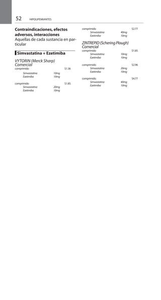 52
Contraindicaciones, efectos
adversos, interacciones
Aquellas de cada sustancia en par-
ticular
█ Simvastatina + Ezetimiba 	
VYTORIN (Merck Sharp)
Comercial 	
comprimido 		 $1.36 	
	 Simvastatina	 10mg	
	 Ezetimiba	 10mg	
comprimido 		 $1.85 	
	 Simvastatina	 20mg	
	 Ezetimiba	 10mg	
comprimido 			$2.77
	 Simvastatina	 40mg
	 Ezetimiba	 10mg	
ZINTREPID(ScheringPlough)
Comercial
comprimido 			$1.85
	 Simvastatina	 10mg	
	 Ezetimiba	 10mg	
comprimido 			$2.96
	 Simvastatina	 20mg
	 Ezetimiba	 10mg	
comprimido 			$4.77
	 Simvastatina	 40mg	
	 Ezetimiba	 10mg	
HIPOLIPEMIANTES
 