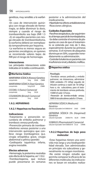 56
genéticas, muy sensibles a la warfari-
na.
-En caso de intervención quirúr-
gica con riesgo elevado de hemo-
rragia, se debe disminuir la dosis,
siempre y cuando el riesgo de
tromboembolía sea bajo (INR 1.5
-2); en aquellos pacientes con ries-
go elevado de tromboembolismo,
la warfarina deberá ser reemplaza-
da temporalmente por heparina.
-La warfarina es menos segura en
pacientes oncológicos, en quienes
se recomienda valores bajos de
INR por el riesgo de hemorragia.
Interacciones
Las principales interacciones están
indicadas en la tabla a continuación.
FF Warfarina Sódica 	
WARFARINASÓDICA(Kronos)Genérico
comprimido 	 5mg 	 $0.06	 CNMB	
WARFARINASÓDICA(Dae)Genérico
comprimido 	 5mg 	$0.20 CNMB	
CICOXIL 5 (Swiss) Comercial 	
comprimido 	 5mg 	 $0.30 	
COUMADIN (Bristol) Comercial
comprimido 	 5mg 	 $0.69 	
1.9.2. Heparinas
1.9.2.1 Heparinas no fraccionadas
Indicaciones
-Tratamiento y prevención se-
cundaria de embolia pulmonar y
trombosis venosa profunda.
-Prevención primaria de tromboe-
mbolismo venoso posterior a una
intervención quirúrgica que con-
lleve riesgo trombogénico (p.e.
cirugía ortopédica grave, cirugía
abdominal o pélvica grande)
-Cardiopatía isquémica: infarto,
angina inestable.
Efectos adversos
-Hemorragia, la protamina neutraliza
este efecto de la heparina, ver1.10.2.
-Trombocitopenia, que incluso
puede presentarse en semanas
posterior a la administración del
medicamento.
-Hiperkalemia(efectoantialdosterona)
-Reacciones alérgicas.
Cuidados Especiales
-Parafinesterapéuticos,darseguimien-
toaltiempoparcialdetromboplastina.
-Sedebecontrolarelnúmerodepla-
quetas en caso de que el tratamien-
to se extienda por más de 5 días,
especialmente durante las primeras
semanas. Si el número de plaquetas
disminuyeen50%,suspenderinme-
diatamente su administración.
-Controlarlakalemiaenpacientescon
insuficienciarenalydiabetesmellitus.
FF Heparina sódica
Posología.
-Trombosis venosa profunda y embolia
pulmonar, vía intravenosa, administrar
5000 unidades (75 UI/kg) seguido de
infusión continua a razón de 18 UI/Kg/
hora o, vía subcutánea, para el trata-
miento de trombosis venosa profunda,
15000UIcada12horas.
-Prevención de trombo-embolia venosa,
5000UIvíasubcutáneacada8a12horas.
HEPARINA SÓDICA (Medisumi)
Genérico
solución inyectable 	5ml 5000UI/ml 	 $4.85 	 CNMB
HEPARINA SÓDICA 5% (Hospimed)
Genérico
solución inyectable 	 2500UI 5% 	 $6.20 CNMB
SOBRIUS (Pharmatotal) Comercial
solución inyectable 	10ml 5000UI/ml 	 $5.32 	 CNMB
1.9.2.2 	Heparinas de bajo peso
molecular
-Estas heparinas tienen una semi-
vida más larga y una biodisponibi-
lidad elevada. Son administrados
en principio vía subcutánea y ge-
neralmente no exigen monitoreo.
-No existe ningún estudio que
permita comparar la eficacia de las
diferentes moléculas; las indicacio-
nes se basan en estudios realiza-
ANTICOAGULANTES
 