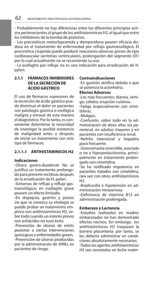 62 MEDICAMENTOS PARA PATOLOGÍA GASTRODUODENAL
2.1.1 	 FÁRMACOS INHIBIDORES
DE LA SECRECIÓN DE
	 ÁCIDO GÁSTRICO
El uso de fármacos supresores de
la secreción de ácido gástrico pue-
de disminuir el dolor en pacientes
con patología gástrica o esofágica
maligna y retrasar de esta manera
el diagnóstico. Por lo tanto, es con-
veniente determinar la necesidad
de investigar la posible existencia
de malignidad antes o después
de iniciar un tratamiento con este
tipo de fármacos.
2.1.1.1 		 ANTIHISTAMINICOS H2
Indicaciones 	
-Úlcera gastro-duodenal: No se
justifica un tratamiento prolonga-
do para prevenir recidivas después
de la erradicación de H. pylori.
-Síntomas de reflujo y reflujo gas-
troesofágico: en esofagitis grave
poseen un efecto limitado.
-En dispepsia, gastritis y pirosis
sin que se conozca su etiología se
puede probar un tratamiento em-
pírico con antihistamínicos H2, so-
bre todo cuando un intento previo
con antiácidos no tuvo éxito.
-Prevención de úlceras de estrés
posterior a ciertas intervenciones
quirúrgicas y enfermedades graves.
-Prevención de úlceras producidas
por la administración de AINEs en
pacientes de riesgo.	
Contraindicaciones 	
-En gastritis atrófica debido a que
se potencia la aclorhidria.
Efectos Adversos 	
-Los más frecuentes: diarrea, vérti-
go, cefalea, erupción cutánea.
-Fatiga (especialmente con cime-
tidina).
-Mialgias.
-Confusión, sobre todo en la ad-
ministración de dosis altas vía pa-
renteral, en adultos mayores y en
pacientes con insuficiencia renal.
-Nefritis intersticial y hepatitis
poco frecuente.
-Ginecomastia reversible, asociada
o no a hiperprolactinemia, princi-
palmente en tratamiento prolon-
gado con cimetidina.
-Se ha notificado impotencia en
pacientes tratados con cimetidina,
rara vez con otros antihistamínicos
H2.
-Bradicardia e hipotensión en ad-
ministración intravenosa.
-Deficiencia de vitamina B12 en
administración prolongada.
Embarazo y Lactancia	
-Estudios realizados en madres
embarazadas no han demostrado
efectos nocivos. Sin embargo, los
antihistamínicos H2 traspasan la
barrera placentaria; por tanto, se
los debería administrar en condi-
ciones absolutamente necesarias.
-Todos los agentes antihistamínicos
H2 son secretados en leche mater-
- Probablemente no hay diferencias entre los diferentes principios acti-
vos pertenecientes al grupo de los antihistamínicos H2, al igual que entre
los inhibidores de la bomba de protones.
- Los procinéticos metoclopramida y domperidona poseen eficacia du-
dosa en el tratamiento de enfermedad por reflujo gastroesofágico. El
procinético cisaprida puede producir reacciones adversas graves de tipo
cardiovascular (arritmias ventriculares, prolongación del segmento QT)
por lo cual actualmente no se recomienda su uso.
- La esofagitis por reflujo no es una indicación para erradicación de H.
pylori.
 