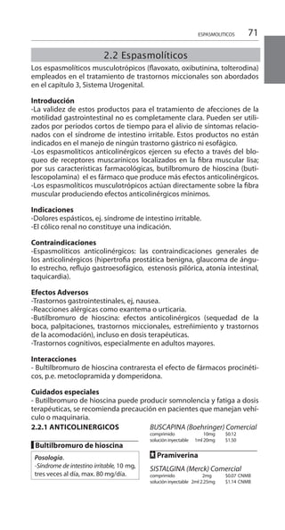 71
2.2.1 ANTICOLINERGICOS
█ Bultilbromuro de hioscina
Posología.
-Síndrome de intestino irritable, 10 mg,
tres veces al día, max. 80 mg/día.
BUSCAPINA (Boehringer) Comercial
comprimido 	 10mg 	 $0.12 	
solución inyectable	 1ml 20mg 	 $1.50 	
FF Pramiverina
SISTALGINA (Merck) Comercial
comprimido 2mg 		 $0.07 	CNMB
solución inyectable	 2ml 2.25mg 	 $1.14 	CNMB
ESPASMOLITICOS
2.2 Espasmolíticos
Los espasmolíticos musculotrópicos (flavoxato, oxibutinina, tolterodina)
empleados en el tratamiento de trastornos miccionales son abordados
en el capítulo 3, Sistema Urogenital.
Introducción
-La validez de estos productos para el tratamiento de afecciones de la
motilidad gastrointestinal no es completamente clara. Pueden ser utili-
zados por períodos cortos de tiempo para el alivio de síntomas relacio-
nados con el síndrome de intestino irritable. Estos productos no están
indicados en el manejo de ningún trastorno gástrico ni esofágico.
-Los espasmolíticos anticolinérgicos ejercen su efecto a través del blo-
queo de receptores muscarínicos localizados en la fibra muscular lisa;
por sus características farmacológicas, butilbromuro de hioscina (buti-
lescopolamina) el es fármaco que produce más efectos anticolinérgicos.
-Los espasmolíticos musculotrópicos actúan directamente sobre la fibra
muscular produciendo efectos anticolinérgicos mínimos.
	
Indicaciones 	
-Dolores espásticos, ej. síndrome de intestino irritable.
-El cólico renal no constituye una indicación.
Contraindicaciones
-Espasmolíticos anticolinérgicos: las contraindicaciones generales de
los anticolinérgicos (hipertrofia prostática benigna, glaucoma de ángu-
lo estrecho, reflujo gastroesofágico, estenosis pilórica, atonía intestinal,
taquicardia).
Efectos Adversos 	
-Trastornos gastrointestinales, ej, nausea.
-Reacciones alérgicas como exantema o urticaria.
-Butilbromuro de hioscina: efectos anticolinérgicos (sequedad de la
boca, palpitaciones, trastornos miccionales, estreñimiento y trastornos
de la acomodación), incluso en dosis terapéuticas.
-Trastornos cognitivos, especialmente en adultos mayores.
Interacciones
- Bultilbromuro de hioscina contraresta el efecto de fármacos procinéti-
cos, p.e. metoclopramida y domperidona.
Cuidados especiales
- Butilbromuro de hioscina puede producir somnolencia y fatiga a dosis
terapéuticas, se recomienda precaución en pacientes que manejan vehí-
culo o maquinaria.
 
