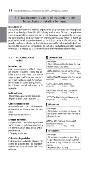 88 MEDICAMENTOS PARA EL TRATAMIENTO DE HIPERPLASIA PROSTÁTICA BENIGNA
3.2.1 	 BLOQUEADORES
	 ALFA 1
	
Introducción 	
Los bloqueadores alfa-1 tienen
un efecto relajante sobre las cé-
lulas musculares lisas, por tanto,
su principal acción se encuentra a
nivel del cuello vesical. Actúa tam-
bién sobre los vasos sanguíneos.
No influyen en el volumen de la
próstata.
Indicaciones 	
-Hiperplasia prostática benigna.
-Hipertensión (Ver capítulo 1).
Contraindicaciones 	
-Antecedentes de hipotensión
ortostática o síncope con la mic-
ción.
-Insuficiencia cardiaca.
Efectos adversos 	
- Hipotensión ortostática y mareo,
sobre todo en adultos mayores y
en combinación con otros antihi-
pertensivos.
- Fatiga y sedación.
Cuidados Especiales 	
Es importante advertir al paciente
sobre la posibilidad de hipoten-
sión ortostática al inicio del trata-
miento. 	
FF Tamsulosina 	
Posología.
-Hipertrófia prostática benigna: 0.4 mg
diarios en una sola toma.
TAMSULOSINA (Novartis) Genérico
comprimido 	 0.40mg 	 $0.43 	 CNMB	
TAMSULON(Medicamenta)Comercial
comprimido 	 0.40mg 	 $0.85 	
COMADEX (Life) Comercial 	
comprimido 	 0.40mg 	 $0.86 	
PROSTALL (Recalcine) Comercial
comprimido 	 0.40mg 	 $1.22 	
SECOTEX (Boehringer) Comercial 	
comprimido 	 0.40mg 	 $1.23 	
█ Alfuzosina 	
Posología.
-Hipertrofia prostática benigna: 10
mg diarios administrados en una o
dos ocasiones.
	
XATRAL OD (Sanofi) Comercial
LIBERACIÓN RETARDADA 	
comprimido 	 10mg 	 $1.33 	
█ Terazosina
Posología.
-Hipertrófiaprostáticabenigna: 1 mg.
Se puede aumentar progresivamen-
te hasta 5 mg diarios en una sola
toma.
-Hipertensión: 1 a 2 mg.
3.2 Medicamentos para el tratamiento de
hiperplasia prostática benigna
	
Introducción 	
Se puede adoptar una actitud expectante en pacientes con hiperplasia
prostática benigna leve. Un alfa 1-bloqueador es el fármaco de primera
elección cuando los síntomas son leves. Cuando este no resulta efectivo,
no es tolerado, o en pacientes con glándula prostática mayor a 40ml, es
posible iniciar el tratamiento con un inhibidor de la 5 alfa reductasa. Se
puede evaluar el efecto de los bloqueadores alfa 1 después de 4 a 8 se-
manas. No así, con los inhibidores de la 5 alfa - reductasa, para los cuales
se necesita 6 meses de tratamiento antes de evaluar su efectividad.
 