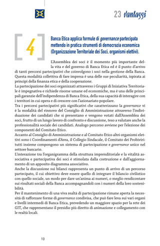 23 vantaggi

4

Banca Etica applica formule di governance partecipata
mettendo in pratica strumenti di democrazia economica
(Organizzazione Territoriale dei Soci, organismi elettivi).

L’Assemblea dei soci è il momento più importante della vita e del governo di Banca Etica ed è il punto d’arrivo
di tanti percorsi partecipativi che coinvolgono i soci nella gestione della Banca.
Questa modalità collettiva di fare impresa è una delle sue peculiarità, ispirata ai
principi della finanza etica e della cooperazione.
La partecipazione dei soci organizzati attraverso i Gruppi di Iniziativa Territoriale è impegnativa e richiede risorse umane ed economiche, ma è una delle principali garanzie dell’indipendenza di Banca Etica, della sua capacità di interagire con
i territori in cui opera e di crescere con l’azionariato popolare.
Tra i percorsi partecipativi più significativi che caratterizzano la governance vi
è la modalità del rinnovo del Consiglio di Amministrazione attraverso l’individuazione dei candidati che si presentano e vengono votati dall’Assemblea dei
soci, frutto di un lungo lavoro di confronto e discussione, teso a valutare anche la
professionalità sociale dei candidati. Analogo percorso avviene per l’elezione dei
componenti del Comitato Etico.
Accanto al Consiglio di Amministrazione e al Comitato Etico altri organismi elettivi sono i Coordinamenti d’Area, il Collegio Sindacale, il Comitato dei Probiviri:
tutti insieme compongono un sistema di partecipazione e governance unico nel
settore bancario.
L’interazione tra l’organigramma della struttura imprenditoriale e la vitalità associativa e partecipativa dei soci è stimolata dalla costruzione e dall’aggiornamento di un apposito diagramma associativo.
Anche la discussione sui bilanci rappresenta un punto di arrivo di un percorso
partecipato, il cui obiettivo deve essere quello di integrare il bilancio civilistico
con quello sociale, un modo per dare un’anima ai numeri, o meglio rendicontare
sui risultati sociali della Banca accompagnandoli con i numeri della loro sostenibilità.
Per il mantenimento di una viva realtà di partecipazione rimane aperta la necessità di rafforzare forme di governance condivisa, che può fare leva sui vari organi
e livelli intermedi di Banca Etica, prevedendo un maggiore spazio per la rete dei
GIT, che rappresentano il presidio più diretto di animazione e collegamento con
le realtà locali.

10

 