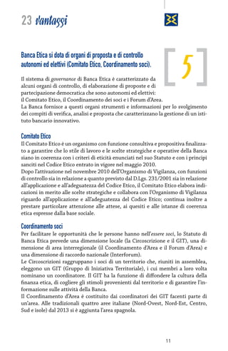 23 vantaggi

5

Banca Etica si dota di organi di proposta e di controllo
autonomi ed elettivi (Comitato Etico, Coordinamento soci).
Il sistema di governance di Banca Etica è caratterizzato da

alcuni organi di controllo, di elaborazione di proposte e di
partecipazione democratica che sono autonomi ed elettivi:
il Comitato Etico, il Coordinamento dei soci e i Forum d’Area.
La Banca fornisce a questi organi strumenti e informazioni per lo svolgimento
dei compiti di verifica, analisi e proposta che caratterizzano la gestione di un istituto bancario innovativo.

Comitato Etico
Il Comitato Etico è un organismo con funzione consultiva e propositiva finalizzato a garantire che lo stile di lavoro e le scelte strategiche e operative della Banca
siano in coerenza con i criteri di eticità enunciati nel suo Statuto e con i principi
sanciti nel Codice Etico entrato in vigore nel maggio 2010.
Dopo l’attivazione nel novembre 2010 dell’Organismo di Vigilanza, con funzioni
di controllo sia in relazione a quanto previsto dal D.Lgs. 231/2001 sia in relazione
all’applicazione e all’adeguatezza del Codice Etico, il Comitato Etico elabora indicazioni in merito alle scelte strategiche e collabora con l’Organismo di Vigilanza
riguardo all’applicazione e all’adeguatezza del Codice Etico; continua inoltre a
prestare particolare attenzione alle attese, ai quesiti e alle istanze di coerenza
etica espresse dalla base sociale.

Coordinamento soci
Per facilitare le opportunità che le persone hanno nell’essere soci, lo Statuto di
Banca Etica prevede una dimensione locale (la Circoscrizione e il GIT), una dimensione di area interregionale (il Coordinamento d’Area e il Forum d’Area) e
una dimensione di raccordo nazionale (Interforum).
Le Circoscrizioni raggruppano i soci di un territorio che, riuniti in assemblea,
eleggono un GIT (Gruppo di Iniziativa Territoriale), i cui membri a loro volta
nominano un coordinatore. Il GIT ha la funzione di diffondere la cultura della
finanza etica, di cogliere gli stimoli provenienti dal territorio e di garantire l’informazione sulle attività della Banca.
Il Coordinamento d’Area è costituito dai coordinatori dei GIT facenti parte di
un’area. Alle tradizionali quattro aree italiane (Nord-Ovest, Nord-Est, Centro,
Sud e isole) dal 2013 si è aggiunta l’area spagnola.

11

 