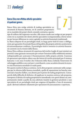 23 vantaggi

7

Banca Etica non effettua attività speculative
di qualsiasi genere.

Banca Etica non svolge attività di trading speculativo su
strumenti di finanza derivata, né di carattere proprietario
né su mandato dei propri clienti, essendo contraria a questo
tipo di utilizzo del risparmio raccolto. Allo stesso modo non svolge né per proprio
conto né su mandato dei clienti attività speculativa (compravendita a breve termine per lucrare differenze in conto capitale) su attività finanziarie tradizionali.
La Banca dispone di un portafoglio titoli, in larga parte titoli di stato o obbligazioni, per garantire il normale flusso di liquidità alla propria attività caratteristica
di intermediazione creditizia. Il portafoglio titoli è investito in attività finanziarie coerenti con la mission della Banca.
Banca Etica utilizza strumenti di copertura dal rischio (soglie di tassi minimi sui
prestiti) come garanzie necessarie per evitare l’erosione della redditività minima
indispensabile per assicurare il funzionamento della propria attività. L’assenza
di operazioni speculative riduce uno dei fattori di rischio principali per il sistema
bancario e con essa il rischio che il dissesto della Banca richieda l’intervento di
salvataggio pubblico con costi per i contribuenti, come accaduto durante la recente crisi finanziaria mondiale in molti paesi.
Per questo motivo la Banca sostiene, tra le altre proposte contenute nella campagna per la riforma della finanza mondiale, quella di separazione tra banche commerciali e banche d’affari, con divieto per le prime di trading proprietario. Consapevole della difficoltà di definire e di applicare in maniera univoca tale proposta,
interpreta il divieto di trading proprietario intendendo con quest’ultimo un comportamento simile a quello da essa adottato tramite la gestione prudente e non
speculativa di un portafoglio titoli per esigenze di liquidità e l’uso di strumenti
quali i derivati indiretti solamente per operazioni di assicurazione e copertura.

13

 