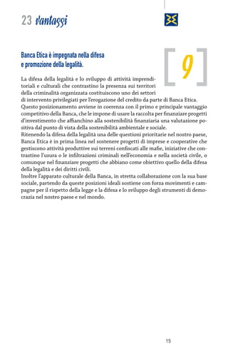 23 vantaggi

9

Banca Etica è impegnata nella difesa
e promozione della legalità.

La difesa della legalità e lo sviluppo di attività imprenditoriali e culturali che contrastino la presenza sui territori
della criminalità organizzata costituiscono uno dei settori
di intervento privilegiati per l’erogazione del credito da parte di Banca Etica.
Questo posizionamento avviene in coerenza con il primo e principale vantaggio
competitivo della Banca, che le impone di usare la raccolta per finanziare progetti
d’investimento che affianchino alla sostenibilità finanziaria una valutazione positiva dal punto di vista della sostenibilità ambientale e sociale.
Ritenendo la difesa della legalità una delle questioni prioritarie nel nostro paese,
Banca Etica è in prima linea nel sostenere progetti di imprese e cooperative che
gestiscono attività produttive sui terreni confiscati alle mafie, iniziative che contrastino l’usura o le infiltrazioni criminali nell’economia e nella società civile, o
comunque nel finanziare progetti che abbiano come obiettivo quello della difesa
della legalità e dei diritti civili.
Inoltre l’apparato culturale della Banca, in stretta collaborazione con la sua base
sociale, partendo da queste posizioni ideali sostiene con forza movimenti e campagne per il rispetto della legge e la difesa e lo sviluppo degli strumenti di democrazia nel nostro paese e nel mondo.

15

 