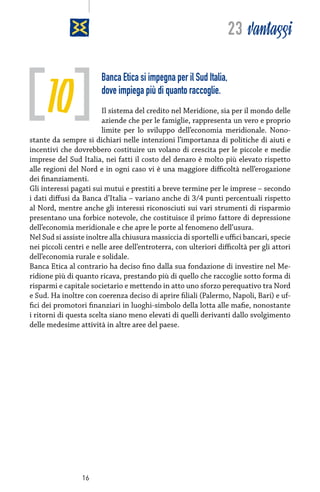 23 vantaggi

10

Banca Etica si impegna per il Sud Italia,
dove impiega più di quanto raccoglie.

Il sistema del credito nel Meridione, sia per il mondo delle
aziende che per le famiglie, rappresenta un vero e proprio
limite per lo sviluppo dell’economia meridionale. Nonostante da sempre si dichiari nelle intenzioni l’importanza di politiche di aiuti e
incentivi che dovrebbero costituire un volano di crescita per le piccole e medie
imprese del Sud Italia, nei fatti il costo del denaro è molto più elevato rispetto
alle regioni del Nord e in ogni caso vi è una maggiore difficoltà nell’erogazione
dei finanziamenti.
Gli interessi pagati sui mutui e prestiti a breve termine per le imprese – secondo
i dati diffusi da Banca d’Italia – variano anche di 3/4 punti percentuali rispetto
al Nord, mentre anche gli interessi riconosciuti sui vari strumenti di risparmio
presentano una forbice notevole, che costituisce il primo fattore di depressione
dell’economia meridionale e che apre le porte al fenomeno dell’usura.
Nel Sud si assiste inoltre alla chiusura massiccia di sportelli e uffici bancari, specie
nei piccoli centri e nelle aree dell’entroterra, con ulteriori difficoltà per gli attori
dell’economia rurale e solidale.
Banca Etica al contrario ha deciso fino dalla sua fondazione di investire nel Meridione più di quanto ricava, prestando più di quello che raccoglie sotto forma di
risparmi e capitale societario e mettendo in atto uno sforzo perequativo tra Nord
e Sud. Ha inoltre con coerenza deciso di aprire filiali (Palermo, Napoli, Bari) e uffici dei promotori finanziari in luoghi-simbolo della lotta alle mafie, nonostante
i ritorni di questa scelta siano meno elevati di quelli derivanti dallo svolgimento
delle medesime attività in altre aree del paese.

16

 