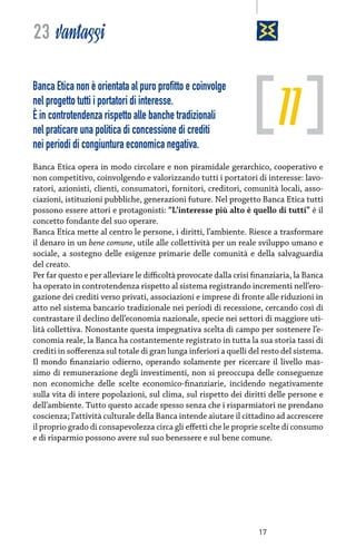 23 vantaggi

11

Banca Etica non è orientata al puro profitto e coinvolge
nel progetto tutti i portatori di interesse.
È in controtendenza rispetto alle banche tradizionali
nel praticare una politica di concessione di crediti
nei periodi di congiuntura economica negativa.

Banca Etica opera in modo circolare e non piramidale gerarchico, cooperativo e
non competitivo, coinvolgendo e valorizzando tutti i portatori di interesse: lavoratori, azionisti, clienti, consumatori, fornitori, creditori, comunità locali, associazioni, istituzioni pubbliche, generazioni future. Nel progetto Banca Etica tutti
possono essere attori e protagonisti: “L’interesse più alto è quello di tutti” è il
concetto fondante del suo operare.
Banca Etica mette al centro le persone, i diritti, l’ambiente. Riesce a trasformare
il denaro in un bene comune, utile alle collettività per un reale sviluppo umano e
sociale, a sostegno delle esigenze primarie delle comunità e della salvaguardia
del creato.
Per far questo e per alleviare le difficoltà provocate dalla crisi finanziaria, la Banca
ha operato in controtendenza rispetto al sistema registrando incrementi nell’erogazione dei crediti verso privati, associazioni e imprese di fronte alle riduzioni in
atto nel sistema bancario tradizionale nei periodi di recessione, cercando così di
contrastare il declino dell’economia nazionale, specie nei settori di maggiore utilità collettiva. Nonostante questa impegnativa scelta di campo per sostenere l’economia reale, la Banca ha costantemente registrato in tutta la sua storia tassi di
crediti in sofferenza sul totale di gran lunga inferiori a quelli del resto del sistema.
Il mondo finanziario odierno, operando solamente per ricercare il livello massimo di remunerazione degli investimenti, non si preoccupa delle conseguenze
non economiche delle scelte economico-finanziarie, incidendo negativamente
sulla vita di intere popolazioni, sul clima, sul rispetto dei diritti delle persone e
dell’ambiente. Tutto questo accade spesso senza che i risparmiatori ne prendano
coscienza; l’attività culturale della Banca intende aiutare il cittadino ad accrescere
il proprio grado di consapevolezza circa gli effetti che le proprie scelte di consumo
e di risparmio possono avere sul suo benessere e sul bene comune.

17

 