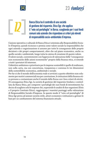 23 vantaggi

12

Banca Etica ha il controllo di una società
di gestione del risparmio, Etica Sgr, che applica
il “voto col portafoglio” in Borsa, scegliendo per i suoi fondi
comuni solo aziende che rispondano ai criteri più elevati
di responsabilità socio-ambientale d’impresa.

L’azione operativa e culturale di Banca Etica è orientata alla Responsabilità Sociale d’Impresa; quindi riconosce e premia come valore sociale la responsabilità che
ogni azienda o organizzazione si assume per tutte le conseguenze delle proprie
decisioni e dei propri comportamenti, oltre che sul piano economico, anche su
quello sociale e ambientale, lungo tutta la catena di creazione di questo valore.
Il valore sociale, coerentemente con l’approccio di valutazione delle “conseguenze
non economiche delle azioni economiche” proprio della finanza etica, si estende
a tutti i portatori di interesse.
L’obiettivo ambizioso e prioritario per le imprese sostenibili è quello di realizzare,
non sulla carta, ma con concretezza, trasparenza e coerenza le tre dimensioni
della sostenibilità: economica, ambientale e sociale.
Per far sì che il mondo dell’economia reale si avvicini a questo obiettivo non solamente per motivi commerciali ma per convinzione, le istituzioni della finanza etica provano a contaminare anche il mondo della Borsa con i loro criteri di eticità.
Di conseguenza Etica Sgr, la società di gestione del risparmio fondata e controllata da Banca Etica, per comporre i portafogli dei suoi fondi di investimento ha
deciso di scegliere solo le imprese che, superando le analisi di due organismi (Eiris
e il proprio Comitato Etico), raggiungono i massimi punteggi nella valutazione
di Responsabilità Sociale d’Impresa. In questo modo il “voto col portafoglio” di
Etica Sgr prova ad aiutare società civile, attori economici e istituzioni a gettare le
basi per un cambiamento del sistema finanziario attuale.

18

 