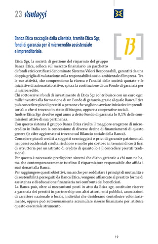 23 vantaggi

13

Banca Etica raccoglie dalla clientela, tramite Etica Sgr,
fondi di garanzia per il microcredito assistenziale
e imprenditoriale.

Etica Sgr, la società di gestione del risparmio del gruppo
Banca Etica, colloca sul mercato finanziario un pacchetto
di fondi etici certificati denominato Sistema Valori Responsabili, garantiti da una
doppia griglia di valutazione sulla responsabilità socio-ambientale d’impresa. Tra
le sue attività, che comprendono la ricerca e l’analisi delle società quotate e le
iniziative di azionariato attivo, spicca la costituzione di un Fondo di garanzia per
il microcredito.
Chi sottoscrive i fondi di investimento di Etica Sgr contribuisce con un euro ogni
mille investiti alla formazione di un Fondo di garanzia grazie al quale Banca Etica
può concedere piccoli prestiti a persone che vogliono avviare iniziative imprenditoriali o che si trovano in stato di bisogno, oppure a cooperative sociali.
Inoltre Etica Sgr devolve ogni anno a detto Fondo di garanzia lo 0,1% delle commissioni attive di sua pertinenza.
Con questo sistema il gruppo Banca Etica risulta il maggiore erogatore di microcredito in Italia con la concessione di diverse decine di finanziamenti di questo
genere (le cifre aggiornate si trovano sul Bilancio sociale della Banca).
Concedere piccoli crediti a soggetti svantaggiati o privi di garanzie patrimoniali
nei paesi occidentali risulta rischioso e molto più costoso in termini di costi fissi
di istruttoria per un istituto di credito di quanto lo è il concedere prestiti tradizionali.
Per questo è necessario predisporre sistemi che diano garanzie a chi non ne ha,
ma che contemporaneamente tutelino il risparmiatore responsabile che affida i
suoi denari alla Banca.
Per raggiungere questi obiettivi, ma anche per soddisfare i principi di mutualità e
di sostenibilità perseguiti da Banca Etica, vengono affiancate al prestito forme di
assistenza e di educazione finanziaria nei confronti dei beneficiari.
La Banca può, oltre ai meccanismi posti in atto da Etica sgr, costituire riserve
a garanzia dei prestiti in partnership con altri attori, enti pubblici, associazioni
di carattere nazionale o locale, individui che desiderano contribuire volontariamente, oppure può autonomamente accumulare risorse finanziarie per istituire
questo essenziale strumento.

19

 