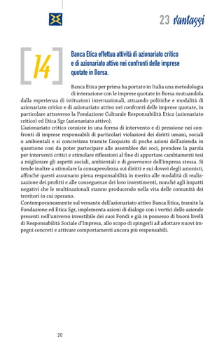23 vantaggi

14

Banca Etica effettua attività di azionariato critico
e di azionariato attivo nei confronti delle imprese
quotate in Borsa.

Banca Etica per prima ha portato in Italia una metodologia
di interazione con le imprese quotate in Borsa mutuandola
dalla esperienza di istituzioni internazionali, attuando politiche e modalità di
azionariato critico e di azionariato attivo nei confronti delle imprese quotate, in
particolare attraverso la Fondazione Culturale Responsabilità Etica (azionariato
critico) ed Etica Sgr (azionariato attivo).
L’azionariato critico consiste in una forma di intervento e di pressione nei confronti di imprese responsabili di particolari violazioni dei diritti umani, sociali
o ambientali e si concretizza tramite l’acquisto di poche azioni dell’azienda in
questione così da poter partecipare alle assemblee dei soci, prendere la parola
per interventi critici e stimolare riflessioni al fine di apportare cambiamenti tesi
a migliorare gli aspetti sociali, ambientali e di governance dell’impresa stessa. Si
tende inoltre a stimolare la consapevolezza sui diritti e sui doveri degli azionisti,
affinché questi assumano piena responsabilità in merito alle modalità di realizzazione dei profitti e alle conseguenze dei loro investimenti, nonché agli impatti
negativi che le multinazionali stanno producendo nella vita delle comunità dei
territori in cui operano.
Contemporaneamente sul versante dell’azionariato attivo Banca Etica, tramite la
Fondazione ed Etica Sgr, implementa azioni di dialogo con i vertici delle aziende
presenti nell’universo investibile dei suoi Fondi e già in possesso di buoni livelli
di Responsabilità Sociale d’Impresa, allo scopo di spingerli ad adottare nuovi impegni concreti e attivare comportamenti ancora più responsabili.

20

 