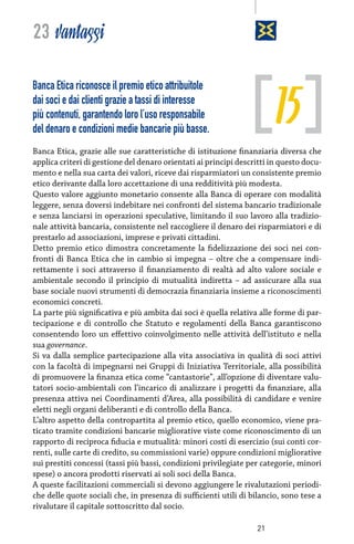 23 vantaggi

15

Banca Etica riconosce il premio etico attribuitole
dai soci e dai clienti grazie a tassi di interesse
più contenuti, garantendo loro l’uso responsabile
del denaro e condizioni medie bancarie più basse.

Banca Etica, grazie alle sue caratteristiche di istituzione finanziaria diversa che
applica criteri di gestione del denaro orientati ai principi descritti in questo documento e nella sua carta dei valori, riceve dai risparmiatori un consistente premio
etico derivante dalla loro accettazione di una redditività più modesta.
Questo valore aggiunto monetario consente alla Banca di operare con modalità
leggere, senza doversi indebitare nei confronti del sistema bancario tradizionale
e senza lanciarsi in operazioni speculative, limitando il suo lavoro alla tradizionale attività bancaria, consistente nel raccogliere il denaro dei risparmiatori e di
prestarlo ad associazioni, imprese e privati cittadini.
Detto premio etico dimostra concretamente la fidelizzazione dei soci nei confronti di Banca Etica che in cambio si impegna – oltre che a compensare indirettamente i soci attraverso il finanziamento di realtà ad alto valore sociale e
ambientale secondo il principio di mutualità indiretta – ad assicurare alla sua
base sociale nuovi strumenti di democrazia finanziaria insieme a riconoscimenti
economici concreti.
La parte più significativa e più ambita dai soci è quella relativa alle forme di partecipazione e di controllo che Statuto e regolamenti della Banca garantiscono
consentendo loro un effettivo coinvolgimento nelle attività dell’istituto e nella
sua governance.
Si va dalla semplice partecipazione alla vita associativa in qualità di soci attivi
con la facoltà di impegnarsi nei Gruppi di Iniziativa Territoriale, alla possibilità
di promuovere la finanza etica come “cantastorie”, all’opzione di diventare valutatori socio-ambientali con l’incarico di analizzare i progetti da finanziare, alla
presenza attiva nei Coordinamenti d’Area, alla possibilità di candidare e venire
eletti negli organi deliberanti e di controllo della Banca.
L’altro aspetto della contropartita al premio etico, quello economico, viene praticato tramite condizioni bancarie migliorative viste come riconoscimento di un
rapporto di reciproca fiducia e mutualità: minori costi di esercizio (sui conti correnti, sulle carte di credito, su commissioni varie) oppure condizioni migliorative
sui prestiti concessi (tassi più bassi, condizioni privilegiate per categorie, minori
spese) o ancora prodotti riservati ai soli soci della Banca.
A queste facilitazioni commerciali si devono aggiungere le rivalutazioni periodiche delle quote sociali che, in presenza di sufficienti utili di bilancio, sono tese a
rivalutare il capitale sottoscritto dal socio.
21

 