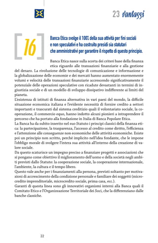 23 vantaggi

16

Banca Etica svolge il 100% della sua attività per fini sociali
e non speculativi e ha costruito presidi sia statutari
che amministrativi per garantire il rispetto di questo principio.

Banca Etica nasce sulla scorta dei criteri base della finanza
etica riguardo alle transazioni finanziarie e alla gestione
del denaro. La rivoluzione delle tecnologie di comunicazione e informazione e
la globalizzazione delle economie e dei mercati hanno aumentato enormemente
volumi e velocità delle transazioni finanziarie accrescendo significativamente il
potenziale delle operazioni speculative con ricadute devastanti in termini di ingiustizia sociale e di un modello di sviluppo dissipativo indifferente ai limiti del
pianeta.
L’esistenza di istituti di finanza alternativa in vari paesi del mondo, la difficile
situazione economica italiana e l’evidente necessità di fornire credito a settori
importanti e trascurati dal sistema creditizio quali il volontariato sociale, la cooperazione, il commercio equo, hanno indotto alcuni pionieri a intraprendere il
percorso che ha portato alla fondazione in Italia di Banca Popolare Etica.
La Banca ha da subito inserito nel suo Statuto i principi classici della finanza etica: la partecipazione, la trasparenza, l’accesso al credito come diritto, l’efficienza
e l’attenzione alle conseguenze non economiche delle attività economiche. Esiste
poi un principio non scritto, perché implicito nell’idea fondante, che le impone
l’obbligo morale di svolgere l’intera sua attività all’interno della creazione di valore sociale.
Da questo scaturisce un impegno preciso a finanziare progetti e associazioni che
si pongano come obiettivo il miglioramento dell’uomo e della società negli ambiti previsti dallo Statuto: la cooperazione sociale, la cooperazione internazionale,
l’ambiente, la cultura e il tempo libero.
Questo vale anche per i finanziamenti alla persona, previsti soltanto per motivazioni di accrescimento della condizione personale e familiare dei soggetti (microcredito imprenditoriale, microcredito sociale, prima casa, ecc.).
Garanti di questa linea sono gli innovativi organismi interni alla Banca quali il
Comitato Etico e l’Organizzazione Territoriale dei Soci, che la differenziano dalle
banche classiche.

22

 