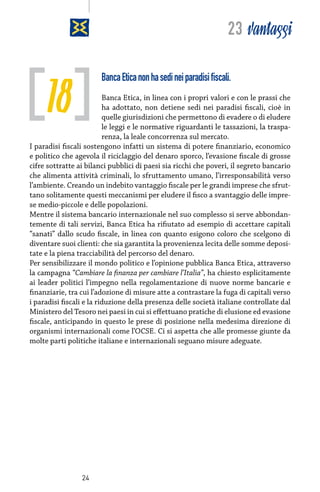 23 vantaggi

18

Banca Etica non ha sedi nei paradisi fiscali.

Banca Etica, in linea con i propri valori e con le prassi che
ha adottato, non detiene sedi nei paradisi fiscali, cioè in
quelle giurisdizioni che permettono di evadere o di eludere
le leggi e le normative riguardanti le tassazioni, la trasparenza, la leale concorrenza sul mercato.
I paradisi fiscali sostengono infatti un sistema di potere finanziario, economico
e politico che agevola il riciclaggio del denaro sporco, l’evasione fiscale di grosse
cifre sottratte ai bilanci pubblici di paesi sia ricchi che poveri, il segreto bancario
che alimenta attività criminali, lo sfruttamento umano, l’irresponsabilità verso
l’ambiente. Creando un indebito vantaggio fiscale per le grandi imprese che sfruttano solitamente questi meccanismi per eludere il fisco a svantaggio delle imprese medio-piccole e delle popolazioni.
Mentre il sistema bancario internazionale nel suo complesso si serve abbondantemente di tali servizi, Banca Etica ha rifiutato ad esempio di accettare capitali
“sanati” dallo scudo fiscale, in linea con quanto esigono coloro che scelgono di
diventare suoi clienti: che sia garantita la provenienza lecita delle somme depositate e la piena tracciabilità del percorso del denaro.
Per sensibilizzare il mondo politico e l’opinione pubblica Banca Etica, attraverso
la campagna “Cambiare la finanza per cambiare l’Italia”, ha chiesto esplicitamente
ai leader politici l’impegno nella regolamentazione di nuove norme bancarie e
finanziarie, tra cui l’adozione di misure atte a contrastare la fuga di capitali verso
i paradisi fiscali e la riduzione della presenza delle società italiane controllate dal
Ministero del Tesoro nei paesi in cui si effettuano pratiche di elusione ed evasione
fiscale, anticipando in questo le prese di posizione nella medesima direzione di
organismi internazionali come l’OCSE. Ci si aspetta che alle promesse giunte da
molte parti politiche italiane e internazionali seguano misure adeguate.

24

 