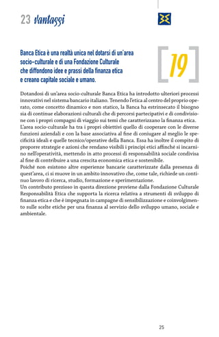 23 vantaggi

19

Banca Etica è una realtà unica nel dotarsi di un’area
socio-culturale e di una Fondazione Culturale
che diffondono idee e prassi della finanza etica
e creano capitale sociale e umano.

Dotandosi di un’area socio-culturale Banca Etica ha introdotto ulteriori processi
innovativi nel sistema bancario italiano. Tenendo l’etica al centro del proprio operato, come concetto dinamico e non statico, la Banca ha estrinsecato il bisogno
sia di continue elaborazioni culturali che di percorsi partecipativi e di condivisione con i propri compagni di viaggio sui temi che caratterizzano la finanza etica.
L’area socio-culturale ha tra i propri obiettivi quello di cooperare con le diverse
funzioni aziendali e con la base associativa al fine di coniugare al meglio le specificità ideali e quelle tecnico/operative della Banca. Essa ha inoltre il compito di
proporre strategie e azioni che rendano visibili i principi etici affinché si incarnino nell’operatività, mettendo in atto processi di responsabilità sociale condivisa
al fine di contribuire a una crescita economica etica e sostenibile.
Poiché non esistono altre esperienze bancarie caratterizzate dalla presenza di
quest’area, ci si muove in un ambito innovativo che, come tale, richiede un continuo lavoro di ricerca, studio, formazione e sperimentazione.
Un contributo prezioso in questa direzione proviene dalla Fondazione Culturale
Responsabilità Etica che supporta la ricerca relativa a strumenti di sviluppo di
finanza etica e che è impegnata in campagne di sensibilizzazione e coinvolgimento sulle scelte etiche per una finanza al servizio dello sviluppo umano, sociale e
ambientale.

25

 