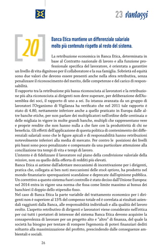 23 vantaggi

20

Banca Etica mantiene un differenziale salariale
molto più contenuto rispetto al resto del sistema.

La retribuzione economica in Banca Etica, determinata in
base al Contratto nazionale di lavoro e alla funzione professionale specifica del lavoratore, è orientata a garantire
un livello di vita dignitoso per il collaboratore e la sua famiglia. Sobrietà ed equità
sono due valori che devono essere presenti anche nella sfera retributiva, senza
penalizzare il riconoscimento del merito, delle competenze e del carico di responsabilità.
Il rapporto tra la retribuzione più bassa riconosciuta ai lavoratori e la retribuzione più alta riconosciuta ai dirigenti non deve superare, per deliberazione dell’Assemblea dei soci, il rapporto di uno a sei. Su istanza avanzata da un gruppo di
lavoratori l’Organismo di Vigilanza ha verificato che nel 2011 tale rapporto è
stato di 4.80, nettamente inferiore anche a quello praticato in Europa dalle altre banche etiche, per non parlare dei moltiplicatori nell’ordine delle centinaia o
delle migliaia in vigore in molte grandi banche, multipli che rappresentano vere
e proprie rendite che non hanno nulla a che fare con la produttività di chi ne
beneficia. Gli effetti dell’applicazione di questa politica di contenimento dei differenziali salariali sono che le figure apicali e di responsabilità hanno retribuzioni
notevolmente inferiori alla media di mercato. Per contro le  posizioni dei livelli
più bassi sono poco penalizzate e compensate da una particolare attenzione alla
conciliazione tra tempi di vita e tempi di lavoro.
L’intento è di fidelizzare il lavoratore sul piano della condivisione valoriale della
mission, non su quello della offerta di redditi più elevati.
Banca Etica si astiene dall’adottare meccanismi di incentivazione per i dirigenti,
pratica che, collegata ai ben noti meccanismi delle stock options, ha prodotto nel
mondo finanziario sperequazioni scandalose e deprecate dall’opinione pubblica.
Un correttivo a questo sistema fuori controllo è stato deciso dall’Unione Europea:
nel 2014 entra in vigore una norma che fissa come limite massimo ai bonus dei
banchieri il doppio dello stipendio fisso.
Nel caso di Banca Etica la parte variabile del trattamento economico per i dirigenti non è superiore al 15% del compenso totale ed è correlata ai risultati aziendali raggiunti dalla Banca, alle responsabilità individuali e alla qualità del lavoro
svolto. L’aspetto retributivo di dirigenti e lavoratori viene considerato nell’ottica
per cui tutti i portatori di interesse del sistema Banca Etica devono acquisire la
consapevolezza di lavorare per un progetto alto e “altro” di finanza, del quale la
società ha bisogno per tentare di rompere l’egemonia di poteri finanziari dediti
soltanto alla massimizzazione del profitto, prescindendo dalle conseguenze ambientali e sociali.
26

 