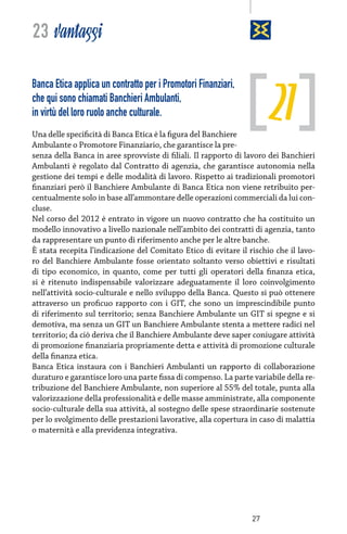 23 vantaggi

21

Banca Etica applica un contratto per i Promotori Finanziari,
che qui sono chiamati Banchieri Ambulanti,
in virtù del loro ruolo anche culturale.

Una delle specificità di Banca Etica è la figura del Banchiere
Ambulante o Promotore Finanziario, che garantisce la presenza della Banca in aree sprovviste di filiali. Il rapporto di lavoro dei Banchieri
Ambulanti è regolato dal Contratto di agenzia, che garantisce autonomia nella
gestione dei tempi e delle modalità di lavoro. Rispetto ai tradizionali promotori
finanziari però il Banchiere Ambulante di Banca Etica non viene retribuito percentualmente solo in base all’ammontare delle operazioni commerciali da lui concluse.
Nel corso del 2012 è entrato in vigore un nuovo contratto che ha costituito un
modello innovativo a livello nazionale nell’ambito dei contratti di agenzia, tanto
da rappresentare un punto di riferimento anche per le altre banche.
È stata recepita l’indicazione del Comitato Etico di evitare il rischio che il lavoro del Banchiere Ambulante fosse orientato soltanto verso obiettivi e risultati
di tipo economico, in quanto, come per tutti gli operatori della finanza etica,
si è ritenuto indispensabile valorizzare adeguatamente il loro coinvolgimento
nell’attività socio-culturale e nello sviluppo della Banca. Questo si può ottenere
attraverso un proficuo rapporto con i GIT, che sono un imprescindibile punto
di riferimento sul territorio; senza Banchiere Ambulante un GIT si spegne e si
demotiva, ma senza un GIT un Banchiere Ambulante stenta a mettere radici nel
territorio; da ciò deriva che il Banchiere Ambulante deve saper coniugare attività
di promozione finanziaria propriamente detta e attività di promozione culturale
della finanza etica.
Banca Etica instaura con i Banchieri Ambulanti un rapporto di collaborazione
duraturo e garantisce loro una parte fissa di compenso. La parte variabile della retribuzione del Banchiere Ambulante, non superiore al 55% del totale, punta alla
valorizzazione della professionalità e delle masse amministrate, alla componente
socio-culturale della sua attività, al sostegno delle spese straordinarie sostenute
per lo svolgimento delle prestazioni lavorative, alla copertura in caso di malattia
o maternità e alla previdenza integrativa.

27

 