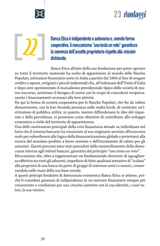 23 vantaggi

22

Banca Etica è indipendente e autonoma e, avendo forma
cooperativa, il meccanismo “una testa un voto” garantisce
la coerenza dell’assetto proprietario rispetto alla mission
dichiarata.

Banca Etica all’atto della sua fondazione per poter operare
su tutto il territorio nazionale ha scelto di appartenere al mondo delle Banche
Popolari, istituzioni finanziarie sorte in Italia a partire dal 1864 al fine di erogare
credito a operai, artigiani e piccoli industriali che, all’indomani dell’Unità d’Italia
e dopo aver sperimentato il mutualismo previdenziale tipico delle società di mutuo soccorso, sentivano il bisogno di unirsi con lo scopo di concedersi reciprocamente i finanziamenti necessari alla loro attività.
Da qui la forma di società cooperativa per le Banche Popolari, che fin da subito
dimostrarono, con la loro feconda presenza nelle realtà locali, di costituire un’istituzione di pubblica utilità, in quanto, mentre diffondevano le idee del risparmio e della previdenza, si ponevano come obiettivo di contribuire allo sviluppo
economico e civile del territorio di appartenenza.
Una delle motivazioni principali della crisi finanziaria attuale va individuata nel
fatto che il sistema bancario ha rinunciato al suo originario servizio all’economia
reale per subordinarsi alla logica della finanziarizzazione globale e proiettarsi alla
ricerca del massimo profitto a breve termine e dell’incremento di valore per gli
azionisti. Questi processi sono stati preceduti dallo smantellamento della democrazia interna agli istituti bancari, garantita dal principio “una testa un voto”.
Meccanismo che, oltre a rappresentare un fondamentale elemento di uguaglianza effettiva tra tutti gli aderenti, impedisce di fatto qualsiasi tentativo di “scalata”
alla proprietà di una banca da parte di gruppi di interesse amici o nemici, conservandola nelle mani della sua base sociale.
A questi principi fondativi di democrazia economica Banca Etica si attiene, poiché li considera garanzia di indipendenza in un mercato finanziario sempre più
concentrato e condizione per una crescita coerente con la sua identità, i suoi valori, la sua mission.

28

 