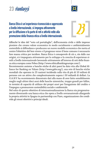 23 vantaggi

23

Banca Etica è un’esperienza riconosciuta e apprezzata
a livello internazionale, si impegna attivamente
per la diffusione e fa parte di reti e attività volte alla
promozione della finanza etica a livello internazionale.

Affinché le idee del “voto col portafoglio”, dell’economia civile e delle imprese
pioniere che creano valore economico in modo socialmente e ambientalmente
sostenibile si diffondano e producano un nuovo modello economico che metta al
centro l’obiettivo del ben-vivere e il progresso verso il bene comune è necessario
fare massa critica per incidere. Banca Etica è consapevole di ciò e, sin dalle sue
origini, si è impegnata attivamente per lo sviluppo e la crescita di esperienze simili a livello internazionale lavorando attivamente all’interno di reti della finanza etica europea come Febea (http://www.ethicalbankingeurope.com/).
Recentemente assieme a banche etiche di altri paesi ha dato vita alla Global Alliance for Banking on Values (http://www.gabv.org/), una rete di banche etiche
mondiali che operano in 25 nazioni incidendo sulla vita di più di 10 milioni di
persone con un attivo che complessivamente supera i 50 miliardi di dollari. La
G.A.B.V. ha recentemente dimostrato dati alla mano di aver fatto sensibilmente
meglio negli ultimi dieci anni delle banche sistemiche, troppo grandi per fallire,
in termini di capacità di utilizzo dei propri asset per l’erogazione del credito e
l’impegno a promuovere sostenibilità sociale e ambientale.
Nel solco di questo obiettivo di internazionalizzazione la Banca sta progressivamente diventando una banca etica che opera a livello sovranazionale allargando
la propria attività in Spagna in partnership con Fiare, organizzazione che condivide gli stessi obiettivi e principi ideali.

29

 