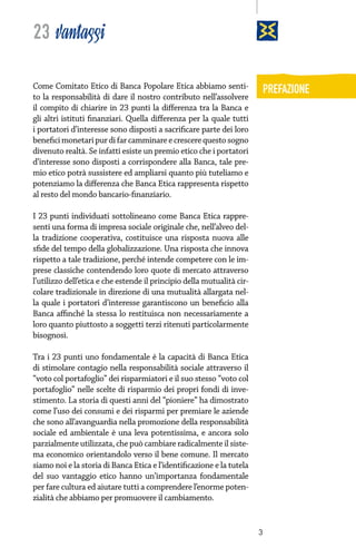 23 vantaggi
Come Comitato Etico di Banca Popolare Etica abbiamo sentito la responsabilità di dare il nostro contributo nell’assolvere
il compito di chiarire in 23 punti la differenza tra la Banca e
gli altri istituti finanziari. Quella differenza per la quale tutti
i portatori d’interesse sono disposti a sacrificare parte dei loro
benefici monetari pur di far camminare e crescere questo sogno
divenuto realtà. Se infatti esiste un premio etico che i portatori
d’interesse sono disposti a corrispondere alla Banca, tale premio etico potrà sussistere ed ampliarsi quanto più tuteliamo e
potenziamo la differenza che Banca Etica rappresenta rispetto
al resto del mondo bancario-finanziario.

PREFAZIONE

I 23 punti individuati sottolineano come Banca Etica rappresenti una forma di impresa sociale originale che, nell’alveo della tradizione cooperativa, costituisce una risposta nuova alle
sfide del tempo della globalizzazione. Una risposta che innova
rispetto a tale tradizione, perché intende competere con le imprese classiche contendendo loro quote di mercato attraverso
l’utilizzo dell’etica e che estende il principio della mutualità circolare tradizionale in direzione di una mutualità allargata nella quale i portatori d’interesse garantiscono un beneficio alla
Banca affinché la stessa lo restituisca non necessariamente a
loro quanto piuttosto a soggetti terzi ritenuti particolarmente
bisognosi.
Tra i 23 punti uno fondamentale è la capacità di Banca Etica
di stimolare contagio nella responsabilità sociale attraverso il
“voto col portafoglio” dei risparmiatori e il suo stesso “voto col
portafoglio” nelle scelte di risparmio dei propri fondi di investimento. La storia di questi anni del “pioniere” ha dimostrato
come l’uso dei consumi e dei risparmi per premiare le aziende
che sono all’avanguardia nella promozione della responsabilità
sociale ed ambientale è una leva potentissima, e ancora solo
parzialmente utilizzata, che può cambiare radicalmente il sistema economico orientandolo verso il bene comune. Il mercato
siamo noi e la storia di Banca Etica e l’identificazione e la tutela
del suo vantaggio etico hanno un’importanza fondamentale
per fare cultura ed aiutare tutti a comprendere l’enorme potenzialità che abbiamo per promuovere il cambiamento.

3

 