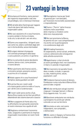 23 vantaggi in breve
1) una banca di frontiera: siamo pionieri
del risparmio responsabile e del voto
col portafoglio, non ci interessa l’interesse
2) no all’alibi della filantropia per tappare
i buchi dei danni fatti dalla finanza,
responsabili subito
3) noi soci valutiamo chi e cosa finanziare,
e siamo solidali in forma circolare,
io do a te, tu dai ad altri: win-win etico
4) siamo una cooperativa, i dirigenti sono
soci come noi, votati e controllati dagli altri
soci in forma diretta, senza intermediari

13) Raccogliamo risorse per fondi
di garanzia per i non bancabili,
per finanziare microcredito assistenziale
e imprenditoriale
14) Siamo i “Pierini” della finanza:
andiamo nelle assemblee
delle imprese a chiedere conto
delle loro mascalzonate
15) Noi soci premiamo la Banca,
lei premia noi con i suoi comportamenti
ma anche con la partecipazione
e la condivisione degli utili

5) gli organi statutari di proposta
e di controllo provengono dalla base
e sono autonomi, al centro e in periferia

16) NO trading finanziario,
Sì cooperazione, servizi sociali, ambiente,
cultura x attenzione alle conseguenze
delle attività economiche

6) con la comunità di azione decidiamo
insieme, banca e soci, come prestare
il nostro denaro

17) Applichiamo i criteri di eticità
al nostro portafoglio titoli: non investiamo
in Stati e in aziende irresponsabili

7) non giochiamo alla finanza casinò...
e vinciamo sempre, possiamo aiutare
a uscirne chi ci è cascato!

18) Non lavoriamo nei paradisi fiscali,
dove si evade, si elude, si specula
su cibo, materie prime, valute,
popolazioni: cool!

8) Volete sapere chi e cosa finanziamo?
Semplice, basta guardare sul web!
9) In prima fila con i nostri soldi
e la nostra gente contro le mafie e l’usura,
per i diritti civili e la democrazia
10) I nostri soldi vanno anche a Sud,
Banca Etica investe nei territori più difficili
abbandonati dal sistema bancario classico
11) Non scappiamo di fronte alla crisi,
la affrontiamo non pensando solamente
al nostro interesse ma a quello di tutti
12) Vogliamo contaminare l’economia
reale, scegliamo e premiamo le imprese
responsabili inserendole nei nostri fondi
etici

19) Fondazioni bancarie piene di denaro,
Fondazione e area culturale di Banca Etica
piene di idee: originali
20) NO alle retribuzioni ed agli incentivi
mega per i manager bancari, in Banca
Etica rapporto max. 1:6: unici
21) Banchiere ambulante non retribuito
a provvigione ma anche per attività
culturale coi soci sul territorio
22) Una testa un voto, così siamo
indipendenti, non comprabili...
e democratici
23) Olè, siamo in Spagna, la finanza etica
funziona e si diffonde in Europa

www.bancaetica.it

 