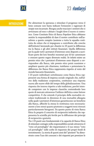 23 vantaggi
Per alimentare la speranza e stimolare il progresso verso il
bene comune non basta indicare l’orizzonte e ragionare di
utopie non incarnate. Bisogna anche tracciare i sentieri che ci
avvicinano ad esso e abitare i luoghi dove il nuovo si costruisce. Come Comitato Etico di Banca Popolare Etica abbiamo
sentito la responsabilità di dare il nostro contributo nell’assolvere a questo compito (assieme a tutta la squadra costituita da coloro che si impegnano a contribuire alla crescita
dell’istituto) lavorando per chiarire in 23 punti la differenza
tra la Banca e gli altri istituti finanziari. Quella differenza
per la quale tutti i portatori d’interesse sono disposti a sacrificare parte dei loro benefici monetari pur di far camminare
e crescere questo sogno divenuto realtà. Se infatti esiste un
premio etico che i portatori d’interesse sono disposti a corrispondere alla Banca, tale premio etico potrà sussistere e
ampliarsi quanto più chiariamo, tuteliamo e potenziamo la
differenza che Banca Etica rappresenta rispetto al resto del
mondo bancario-finanziario.
I 23 punti individuati sottolineano come Banca Etica rappresenti una forma di impresa sociale originale che, nell’alveo della tradizione cooperativa, costituisce una risposta
nuova alle nuove sfide del tempo della globalizzazione. Una
risposta che innova rispetto a tale tradizione, perché intende competere con le imprese classiche contendendo loro
quote di mercato attraverso l’utilizzo dell’etica come fattore
competitivo. E che estende il principio della mutualità circolare tradizionale in direzione di una mutualità allargata
nella quale i portatori d’interesse garantiscono un beneficio
alla Banca, affinché la stessa lo restituisca non necessariamente a loro stessi quanto piuttosto a soggetti terzi ritenuti
particolarmente bisognosi. Da questo punto di vista Banca
Etica fa proprio il concetto di reciprocità indiretta che rappresenta la scintilla più fertile per la diffusione dei principi
di reciprocità e gratuità.
Tra i 23 punti uno fondamentale è la capacità di Banca Etica
di stimolare contagio nella responsabilità sociale attraverso il
“voto col portafoglio” dei risparmiatori e il suo stesso “voto
col portafoglio” nelle scelte di risparmio dei propri fondi di
investimento. La storia di questi anni del “pioniere” ha dimostrato come l’uso dei consumi e dei risparmi per premiare le

INTRODUZIONE

4

 