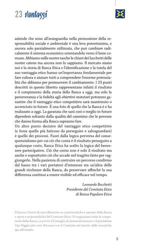 23 vantaggi
aziende che sono all’avanguardia nella promozione della responsabilità sociale e ambientale è una leva potentissima, e
ancora solo parzialmente utilizzata, che può cambiare radicalmente il sistema economico orientandolo verso il bene comune. Abbiamo nelle nostre tasche le chiavi dei lucchetti delle
nostre catene ma ancora non lo sappiamo. Il mercato siamo
noi e la storia di Banca Etica e l’identificazione e la tutela del
suo vantaggio etico hanno un’importanza fondamentale per
fare cultura e aiutare tutti a comprendere l’enorme potenzialità che abbiamo per promuovere il cambiamento. I 23 punti
descritti in questo libretto rappresentano infatti il risultato
e il compimento della storia della Banca a oggi, ma solo la
perseveranza e la fedeltà agli obiettivi statutari potranno garantire che il vantaggio etico competitivo sarà mantenuto o
accresciuto in futuro. È una foto di quello che la Banca è e ha
realizzato a oggi. La garanzia che sarà così o meglio in futuro
dipenderà soltanto dalla qualità del cammino che le persone
che danno forma alla Banca sapranno fare.
Un altro punto decisivo del vantaggio etico competitivo
(e forse quello più faticoso da perseguire e salvaguardare)
è quello dei processi. Fuori dalla logica perversa del consequenzialismo per cui ciò che conta è il risultato perseguito a
qualunque costo, Banca Etica ha scelto la logica del benessere partecipativo. Ciò che conta non è solo il risultato ma
anche e soprattutto ciò che accade nel tragitto fatto per raggiungerlo. Nella pazienza di costruire un percorso condiviso
dal basso tra i vari portatori d’interesse sta un’altra delle
grandi ricchezze della Banca, da preservare affinché la sua
differenza continui a essere visibile ed efficace nel tempo.
Leonardo Becchetti
Presidente del Comitato Etico
di Banca Popolare Etica

Il lavoro è frutto di una riflessione su caratteristiche e operato della Banca
a opera e responsabilità del Comitato Etico. Si ringraziano tutte le componenti della Banca, in primis il Consiglio di Amministrazione e il presidente
Ugo Biggeri per aver discusso con il Comitato nel merito delle tematiche
qui affrontate.

5

 