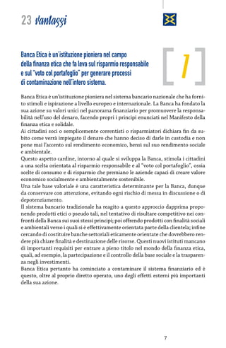23 vantaggi

1

Banca Etica è un’istituzione pioniera nel campo
della finanza etica che fa leva sul risparmio responsabile
e sul “voto col portafoglio” per generare processi
di contaminazione nell’intero sistema.

Banca Etica è un’istituzione pioniera nel sistema bancario nazionale che ha fornito stimoli e ispirazione a livello europeo e internazionale. La Banca ha fondato la
sua azione su valori unici nel panorama finanziario per promuovere la responsabilità nell’uso del denaro, facendo propri i principi enunciati nel Manifesto della
finanza etica e solidale.
Ai cittadini soci o semplicemente correntisti o risparmiatori dichiara fin da subito come verrà impiegato il denaro che hanno deciso di darle in custodia e non
pone mai l’accento sul rendimento economico, bensì sul suo rendimento sociale
e ambientale.
Questo aspetto cardine, intorno al quale si sviluppa la Banca, stimola i cittadini
a una scelta orientata al risparmio responsabile e al “voto col portafoglio”, ossia
scelte di consumo e di risparmio che premiano le aziende capaci di creare valore
economico socialmente e ambientalmente sostenibile.
Una tale base valoriale è una caratteristica determinante per la Banca, dunque
da conservare con attenzione, evitando ogni rischio di messa in discussione o di
depotenziamento.
Il sistema bancario tradizionale ha reagito a questo approccio dapprima proponendo prodotti etici o pseudo tali, nel tentativo di risultare competitivo nei confronti della Banca sui suoi stessi principi; poi offrendo prodotti con finalità sociali
e ambientali verso i quali si è effettivamente orientata parte della clientela; infine
cercando di costituire banche settoriali eticamente orientate che dovrebbero rendere più chiare finalità e destinazione delle risorse. Questi nuovi istituti mancano
di importanti requisiti per entrare a pieno titolo nel mondo della finanza etica,
quali, ad esempio, la partecipazione e il controllo della base sociale e la trasparenza negli investimenti.
Banca Etica pertanto ha cominciato a contaminare il sistema finanziario ed è
questo, oltre al proprio diretto operato, uno degli effetti esterni più importanti
della sua azione.

7

 