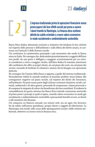 23 vantaggi

2

L’impresa tradizionale prima fa operazioni finanziarie senza
preoccuparsi dei loro effetti sociali poi prova a sanare
i danni tramite la filantropia. La finanza etica sostiene
attività da subito orientate a creare valore economico
in modo socialmente e ambientalmente sostenibile.

Banca Etica dedica attenzione esclusiva a iniziative che fondano la loro attività
sul rispetto delle persone e dell’ambiente e sulla difesa dei diritti umani, in coerenza con l’articolo 5 dello Statuto sociale.
Ciò costituisce la caratteristica principale e più innovativa che rende la Banca
unica in Italia. Ne consegue che, dedicandosi prioritariamente a soggetti dell’area
non profit, da una parte è obbligata a maggiori accantonamenti per un settore considerato a torto a maggior rischio, dall’altra dedica la massima attenzione
alle condizioni che offre ai propri clienti, sia sul piano dei costi, sia sul piano dei
servizi, cercando di facilitare le relazioni e aiutare chi ha bisogno con operazioni
dedicate.
Ne consegue che l’azione della Banca è opposta a quella del sistema tradizionale.
Normalmente infatti le aziende tendono al massimo profitto senza badare alle
conseguenze negative sul piano sociale, sul rispetto dei diritti dei lavoratori,
sull’ambiente. Poi però usano parte degli utili per sostenere iniziative sociali, culturali, ambientali o di altro genere, pensando di compensare i danni provocati e
di comprare la simpatia di coloro che beneficiano dei loro contributi. È evidente la
contraddizione di questo sistema che Banca Etica intende contrastare mettendo
al primo posto i principi ai quali si ispira, creando valore economico in modo già
socialmente e ambientalmente sostenibile e procurando benefici ai soci, ai clienti
e alle iniziative che finanzia.
Ciò comporta un bilancio annuale con minori utili, ma un agire che favorisce
fin da subito nell’azione quotidiana i propri clienti e soggetti di riferimento. La
filantropia non incide sulle cause delle sperequazioni sociali e delle criticità ambientali, obiettivo cui invece mira la finanza etica.

8

 