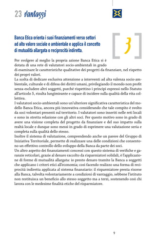 23 vantaggi

3

Banca Etica orienta i suoi finanziamenti verso settori
ad alto valore sociale e ambientale e applica il concetto
di mutualità allargata o reciprocità indiretta.

Per svolgere al meglio la propria azione Banca Etica si è
dotata di una rete di valutatori socio-ambientali in grado
di esaminare le caratteristiche qualitative dei progetti da finanziare, nel rispetto
dei propri valori.
La scelta di dedicare esclusiva attenzione a interventi ad alta valenza socio-ambientale, culturale e di difesa dei diritti umani, privilegiando il mondo non profit
senza escludere altri soggetti, purché rispettino i principi espressi nello Statuto
all’articolo 5, risulta lungimirante e capace di incidere sulla qualità della vita collettiva.
I valutatori socio-ambientali sono un’ulteriore significativa caratteristica del modello Banca Etica, ancora più innovativa considerando che tale compito è svolto
da soci volontari presenti sul territorio. I valutatori sono inseriti nelle reti locali
e sono in stretta relazione con gli altri soci. Per questo motivo sono in grado di
avere una visione completa del progetto da finanziare e del suo impatto sulla
realtà locale e dunque sono messi in grado di esprimere una valutazione seria e
completa sulla qualità dello stesso.
Inoltre il sistema di valutazione, comprendendo anche un parere del Gruppo di
Iniziativa Territoriale, permette di realizzare una delle condizioni che consentono un effettivo controllo dello sviluppo della Banca da parte dei soci.
Un altro aspetto dei finanziamenti concessi con questo sistema di verifiche e garanzie reticolari, grazie al denaro raccolto da risparmiatori solidali, è l’applicazione di forme di mutualità allargata: io presto denaro tramite la Banca a soggetti
che applicano i criteri etici all’economia; così facendo realizzo una forma di reciprocità indiretta applicata al sistema finanziario: il risparmiatore presta risorse
alla Banca, talvolta volontariamente a condizioni di vantaggio, sebbene l’istituto
non restituisca un beneficio allo stesso soggetto ma a terzi, sostenendo così chi
lavora con le medesime finalità etiche del risparmiatore.

9

 
