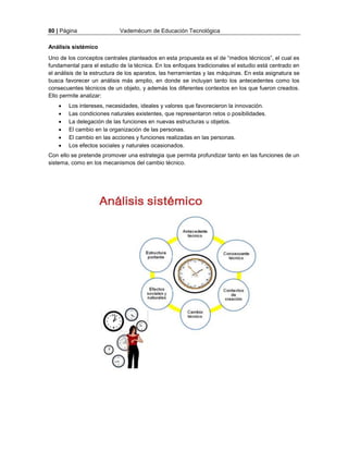 80 | Página Vademécum de Educación Tecnológica 
Análisis sistémico 
Uno de los conceptos centrales planteados en esta propuesta es el de “medios técnicos”, el cual es 
fundamental para el estudio de la técnica. En los enfoques tradicionales el estudio está centrado en 
el análisis de la estructura de los aparatos, las herramientas y las máquinas. En esta asignatura se 
busca favorecer un análisis más amplio, en donde se incluyan tanto los antecedentes como los 
consecuentes técnicos de un objeto, y además los diferentes contextos en los que fueron creados. 
Ello permite analizar: 
 Los intereses, necesidades, ideales y valores que favorecieron la innovación. 
 Las condiciones naturales existentes, que representaron retos o posibilidades. 
 La delegación de las funciones en nuevas estructuras u objetos. 
 El cambio en la organización de las personas. 
 El cambio en las acciones y funciones realizadas en las personas. 
 Los efectos sociales y naturales ocasionados. 
Con ello se pretende promover una estrategia que permita profundizar tanto en las funciones de un 
sistema, como en los mecanismos del cambio técnico. 
 