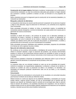 Vademécum de Educación Tecnológica Página | 91 
Construcción de la imagen-objetivo Delimitado el problema, fundamentado con la información y 
conocimientos analizados, se crean las condiciones adecuadas para plantear la imagen deseada 
de la situación a cambiar o problema a resolver; es decir, se formulan el o los propósitos del 
proyecto. 
Definir propósitos promueve la imaginación para la construcción de los escenarios deseables y la 
motivación por alcanzarlos. 
Búsqueda y selección de alternativas 
La búsqueda de alternativas de solución permite promover la expresión de los alumnos al explorar 
y elegir la más adecuada, luego de seleccionar la información y los contenidos de la asignatura 
más convenientes. 
Estas actividades promueven el análisis, la crítica, el pensamiento creativo, la posibilidad de 
comprender posturas divergentes y la toma de decisiones, las cuales podrán dar la pauta para la 
generación de nuevos conocimientos. 
Planeación 
Considera el diseño del proceso y del producto de acuerdo con la alternativa planteada, la 
consecución de tareas y acciones, su ubicación en tiempo y en espacio, la designación de 
responsables, así como la selección de los medios y materiales. Asimismo, se deben elegir los 
métodos que deberán formar parte de la ejecución del proyecto: su representación, el análisis y 
procesamiento de la información, así como la presentación de resultados. 
Estas actividades promueven habilidades para establecer prioridades, programar las actividades 
en el tiempo así como organizar recursos y medios. 
Ejecución de la alternativa seleccionada 
Se constituye por las acciones instrumentales y estratégicas del proceso técnico que permitirán 
obtener la situación deseada o lograr la resolución del problema. Las acciones instrumentales 
puestas en marcha en las producciones técnicas siempre son sometidas al control, ya sea por 
acciones manuales o delegadas en diversos instrumentos, de tal manera que el hacer es percibido 
y regulado. 
Estas acciones posibilitan el desarrollo de habilidades para reflexionar sobre lo que se hace por 
ejemplo: la toma de decisiones, la comprensión de los procesos, entre otros. 
Evaluación 
La evaluación debe ser una actividad constante en cada una de las actividades del proyecto, 
conforme al propósito, los requerimientos establecidos, la eficiencia y eficacia de la técnica, el 
producto en cuestión así como la prevención de daños a la sociedad y la naturaleza. Las 
actividades de evaluación pretenden retroalimentar cada una de sus fases y, si es necesario 
replantearlas. 
Comunicación 
Finalmente deberá de contemplarse la comunicación de los resultados a la comunidad educativa 
para favorecer la difusión de las ideas por diferentes medios. 
Deberá tomarse en cuenta que algunos de los problemas detectados y expresados por el grupo 
pueden afectar a algunos grupos sociales, por ello es recomendable que el docente sitúe los 
aspectos que deberán ser analizados desde la vertiente de la tecnología para dirigir la atención 
hacia la solución del problema y los propósitos educativos de la asignatura. Una vez situado el 
problema desde el punto de vista tecnológico deberán establecerse las relaciones con los aspectos 
sociales y naturales que permitan prever posibles implicaciones. 
 