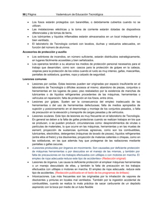 98 | Página Vademécum de Educación Tecnológica 
 Los fosos estarán protegidos con barandillas, o debidamente cubiertos cuando no se 
utilizan. 
 Las instalaciones eléctricas y la toma de corriente estarán dotadas de dispositivos 
diferenciales y de tomas de tierra. 
 Los lubricantes y líquidos inflamables estarán almacenados en un local independiente y 
bien ventilado. 
 El laboratorio de Tecnología contará con lavabos, duchas y vestuarios adecuados, en 
función del número de alumnos. 
Accesorios de protección y auxilio 
 Los extintores de incendios, en número suficiente, estarán distribuidos estratégicamente, 
en lugares fácilmente accesibles y bien señalizados. 
 Los operarios tendrán a su alcance los medios de protección personal necesarios para el 
trabajo que desarrollan, como son: cascos para la protección de golpes en la cabeza, 
orejeras para la protección de los oídos cuando el ruido es muy intenso, gafas, mascarillas, 
pantallas de soldadura, guantes, ropa y calzado de seguridad. 
Lesiones comunes 
 Lesiones por caídas. Estas lesiones pueden ser originadas por espacio insuficiente en el 
laboratorio de Tecnología o difíciles accesos al mismo; abandono de piezas, conjuntos o 
herramientas en los lugares de paso; piso resbaladizo por la existencia de manchas de 
lubricantes o de líquidos refrigerantes procedentes de las máquinas, herramientas o 
vehículos en reparación; falta de protección en los fosos, entre otros. 
 Lesiones por golpes. Suelen ser la consecuencia del empleo inadecuado de las 
herramientas o del uso de herramientas defectuosas; falta de medios apropiados de 
sujeción y posicionamiento en el desmontaje y montaje de los conjuntos pesados, o falta 
de precaución en la elevación y transporte de cargas pesadas y de vehículos. 
 Lesiones oculares. Este tipo de lesiones es muy frecuente en el laboratorio de Tecnología. 
En general se deben a la falta de gafas protectoras cuando se realizan trabajos en los que 
se producen, o se pueden producir, circunstancias como: desprendimientos de virutas o 
partículas de materiales, lo que ocurre en las máquinas, herramientas y en las muelas de 
esmeril; proyección de sustancias químicas agresivas, como son los combustibles, 
lubricantes, electrolitos, detergentes (máquinas de lavado de piezas), líquidos refrigerantes 
(entre ellos el freón) y los disolventes; proyección de materias calientes o chispas, como en 
las soldaduras, en las que además hay que protegerse de las radiaciones mediante 
pantallas o gafas oscuras. 
 «Lesiones producidas por órganos en movimiento. Son causadas por deficiente protección 
de máquinas herramientas o por descuidos en el manejo de las mismas, y también por 
falta de precauciones en los trabajos efectuados con utillajes o con motores en marcha. El 
empleo de ropa adecuada reduce este tipo de accidentes» (Redacción original) 
 Lesiones de órganos. Las causa la deficiente protección al emplear máquinas herramientas 
o un manejo descuidado de ellas, y también la falta de precaución en los trabajos 
efectuados con utillajes o motores en marcha. El empleo de ropa adecuada. reduce este 
tipo de accidentes. (Redacción publicada en el texto de los programas de énfasis) 
 Intoxicaciones. Las más frecuentes son las originadas por la inhalación de vapores de 
disolventes y pinturas en locales mal ventilados. También por la ingestión accidental de 
combustibles, cuando se realiza la mala práctica de sacar carburante de un depósito 
aspirando con la boca por medio de un tubo flexible 
 