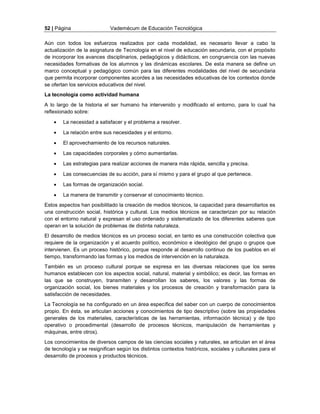 52 | Página Vademécum de Educación Tecnológica 
Aún con todos los esfuerzos realizados por cada modalidad, es necesario llevar a cabo la 
actualización de la asignatura de Tecnología en el nivel de educación secundaria, con el propósito 
de incorporar los avances disciplinarios, pedagógicos y didácticos, en congruencia con las nuevas 
necesidades formativas de los alumnos y las dinámicas escolares. De esta manera se define un 
marco conceptual y pedagógico común para las diferentes modalidades del nivel de secundaria 
que permita incorporar componentes acordes a las necesidades educativas de los contextos donde 
se ofertan los servicios educativos del nivel. 
La tecnología como actividad humana 
A lo largo de la historia el ser humano ha intervenido y modificado el entorno, para lo cual ha 
reflexionado sobre: 
 La necesidad a satisfacer y el problema a resolver. 
 La relación entre sus necesidades y el entorno. 
 El aprovechamiento de los recursos naturales. 
 Las capacidades corporales y cómo aumentarlas. 
 Las estrategias para realizar acciones de manera más rápida, sencilla y precisa. 
 Las consecuencias de su acción, para sí mismo y para el grupo al que pertenece. 
 Las formas de organización social. 
 La manera de transmitir y conservar el conocimiento técnico. 
Estos aspectos han posibilitado la creación de medios técnicos, la capacidad para desarrollarlos es 
una construcción social, histórica y cultural. Los medios técnicos se caracterizan por su relación 
con el entorno natural y expresan el uso ordenado y sistematizado de los diferentes saberes que 
operan en la solución de problemas de distinta naturaleza. 
El desarrollo de medios técnicos es un proceso social, en tanto es una construcción colectiva que 
requiere de la organización y el acuerdo político, económico e ideológico del grupo o grupos que 
intervienen. Es un proceso histórico, porque responde al desarrollo continuo de los pueblos en el 
tiempo, transformando las formas y los medios de intervención en la naturaleza. 
También es un proceso cultural porque se expresa en las diversas relaciones que los seres 
humanos establecen con los aspectos social, natural, material y simbólico; es decir, las formas en 
las que se construyen, transmiten y desarrollan los saberes, los valores y las formas de 
organización social, los bienes materiales y los procesos de creación y transformación para la 
satisfacción de necesidades. 
La Tecnología se ha configurado en un área específica del saber con un cuerpo de conocimientos 
propio. En ésta, se articulan acciones y conocimientos de tipo descriptivo (sobre las propiedades 
generales de los materiales, características de las herramientas, información técnica) y de tipo 
operativo o procedimental (desarrollo de procesos técnicos, manipulación de herramientas y 
máquinas, entre otros). 
Los conocimientos de diversos campos de las ciencias sociales y naturales, se articulan en el área 
de tecnología y se resignifican según los distintos contextos históricos, sociales y culturales para el 
desarrollo de procesos y productos técnicos. 
 