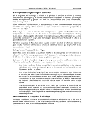 Vademécum de Educación Tecnológica Página | 53 
El concepto de técnica y tecnología en la asignatura 
En la asignatura de Tecnología la técnica es el proceso de creación de medios o acciones 
instrumentales, estratégicas y de control para satisfacer necesidades e intereses, que incluyen 
formas de organización y gestión, así como los procedimientos para utilizar herramientas, 
instrumentos y máquinas. 
Como construcción social e histórica, la técnica cambia y se nutre constantemente en una relación 
indisoluble entre teoría y práctica, mediante el acopio permanente de información que posibilita la 
innovación tecnológica. 
La tecnología por su parte, se entiende como el campo que se ocupa del estudio de la técnica, así 
como la reflexión sobre los medios, las acciones y sus interacciones con el contexto natural y 
social. Desde esta concepción, la tecnología lleva implícita una profunda función social que permite 
comprender e intervenir en los procesos técnicos para procurar mejorar la calidad de vida de la 
población de manera equitativa. 
Por ello la asignatura de Tecnología es un espacio educativo orientado a la toma de decisiones 
para estudiar y construir alternativas de solución a problemas técnicos que se presentan en su 
contexto social y natural. 
La importancia de la educación tecnológica 
Desde hace varias décadas se ha puesto en marcha en diversos países la incorporación de la 
educación tecnológica en los programas de estudio de educación básica, proponiendo mejoras en 
la definición de su objeto de estudio y de sus propósitos educativos. 
La incorporación de la educación tecnológica en los programas escolares está fundamentada en la 
relevancia que tiene en las esferas económica, sociocultural y educativa: 
 En el sector económico destaca el papel de los conocimientos técnicos en los procesos 
productivos, como motor de desarrollo y por su importancia en la preparación de los 
jóvenes para la vida y el trabajo. 
 En el ámbito sociocultural se pretende que las personas e instituciones sean conscientes 
de sus actos, así como de las implicaciones que sus decisiones e intervenciones tienen en 
relación con las actividades tecnológicas, tanto para la sociedad como para la naturaleza. 
En este ámbito se pone énfasis en la adquisición y generación de saberes o experiencias 
que impactan y caracterizan los modos de vida, la cultura y la identidad de los grupos 
sociales. 
 En el ámbito educativo la tecnología es un medio que contribuye al desarrollo de las 
capacidades de las personas y a su reconocimiento como creadores y usuarios de los 
procesos y productos técnicos. En este ámbito se pretende que los alumnos adquieran una 
cultura tecnológica para comprender e intervenir en procesos y usar productos técnicos de 
manera responsable. 
La visión sistémica en la asignatura de Tecnología 
Los temas y problemas propios de la actividad tecnológica están relacionados con la vida y en el 
entorno de los seres humanos, lo que exige una aproximación que articule distintos aspectos y 
conocimientos, es decir, se requiere de una visión sistémica. 
 