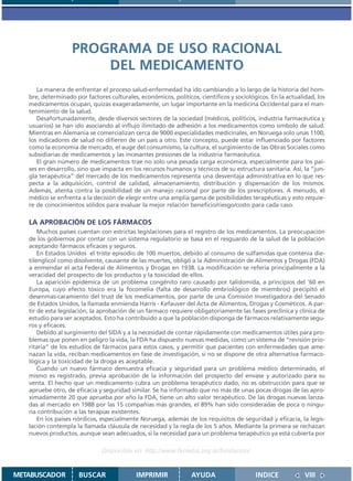 PROGRAMA DE USO RACIONAL
                       DEL MEDICAMENTO
      La manera de enfrentar el proceso salud-enfermedad ha ido cambiando a lo largo de la historia del hom-
   bre, determinado por factores culturales, económicos, políticos, científicos y sociológicos. En la actualidad, los
   medicamentos ocupan, quizás exageradamente, un lugar importante en la medicina Occidental para el man-
   tenimiento de la salud.
      Desafortunadamente, desde diversos sectores de la sociedad (médicos, políticos, industria farmacéutica y
   usuarios) se han ido asociando al influjo ilimitado de adhesión a los medicamentos como símbolo de salud.
   Mientras en Alemania se comercializan cerca de 9000 especialidades medicinales, en Noruega solo unas 1100,
   los indicadores de salud no difieren de un país a otro. Este concepto, puede estar influenciado por factores
   como la economía de mercado, el auge del consumismo, la cultura, el surgimiento de las Obras Sociales como
   subsidiarias de medicamentos y las incesantes presiones de la industria farmacéutica.
      El gran número de medicamentos trae no solo una pesada carga económica, especialmente para los pai-
   ses en desarrollo, sino que impacta en los recursos humanos y técnicos de su estructura sanitaria. Así, la “jun-
   gla terapéutica” del mercado de los medicamentos representa una desventaja administrativa en lo que res-
   pecta a la adquisición, control de calidad, almacenamiento, distribución y dispensación de los mismos.
   Además, atenta contra la posibilidad de un manejo racional por parte de los prescriptores. A menudo, el
   médico se enfrenta a la decisión de elegir entre una amplia gama de posibilidades terapéuticas y esto requie-
   re de conocimientos sólidos para evaluar la mejor relación beneficio/riesgo/costo para cada caso.

   LA APROBACIÓN DE LOS FÁRMACOS
       Muchos países cuentan con estrictas legislaciones para el registro de los medicamentos. La preocupación
   de los gobiernos por contar con un sistema regulatorio se basa en el resguardo de la salud de la población
   aceptando fármacos eficaces y seguros.
       En Estados Unidos el triste episodio de 100 muertos, debido al consumo de sulfamidas que contenía die-
   tilenglicol como disolvente, causante de las muertes, obligó a la Administración de Alimentos y Drogas (FDA)
   a enmendar el acta Federal de Alimentos y Drogas en 1938. La modificación se refería principalmente a la
   veracidad del prospecto de los productos y la toxicidad de ellos.
       La aparición epidémica de un problema congénito raro causado por talidomida, a principios del ’60 en
   Europa, cuyo efecto tóxico era la focomelia (falta de desarrollo embriológico de miembros) precipitó el
   desenmas-caramiento del trust de los medicamentos, por parte de una Comisión Investigadora del Senado
   de Estados Unidos, la llamada enmienda Harris - Kefauver del Acta de Alimentos, Drogas y Cosméticos. A par-
   tir de esta legislación, la aprobación de un fármaco requiere obligatoriamente las fases preclínica y clínica de
   estudio para ser aceptados. Esto ha contribuido a que la población disponga de fármacos relativamente segu-
   ros y eficaces.
       Debido al surgimiento del SIDA y a la necesidad de contar rápidamente con medicamentos útiles para pro-
   blemas que ponen en peligro la vida, la FDA ha dispuesto nuevas medidas, como un sistema de “revisión prio-
   ritaria” de los estudios de fármacos para estos casos, y permitir que pacientes con enfermedades que ame-
   nazan la vida, reciban medicamentos en fase de investigación, si no se dispone de otra alternativa farmaco-
   lógica y la toxicidad de la droga es aceptable.
       Cuando un nuevo fármaco demuestra eficacia y seguridad para un problema médico determinado, el
   mismo es registrado, previa aprobación de la información del prospecto del envase y autorizado para su
   venta. El hecho que un medicamento cubra un problema terapéutico dado, no es obstrucción para que se
   apruebe otro, de eficacia y seguridad similar. Se ha informado que no más de unas pocas drogas de las apro-
   ximadamente 20 que aprueba por año la FDA, tiene un alto valor terapéutico. De las drogas nuevas lanza-
   das al mercado en 1988 por las 15 compañías más grandes, el 89% han sido consideradas de poca o ningu-
   na contribución a las terapias existentes.
       En los países nórdicos, especialmente Noruega, además de los requisitos de seguridad y eficacia, la legis-
   lación contempla la llamada cláusula de necesidad y la regla de los 5 años. Mediante la primera se rechazan
   nuevos productos, aunque sean adecuados, si la necesidad para un problema terapéutico ya está cubierta por

                               Disponible en: http://www.femeba.org.ar/fundacion/


METABUSCADOR          BUSCAR                IMPRIMIR             AYUDA                    INDICE             VIII
 