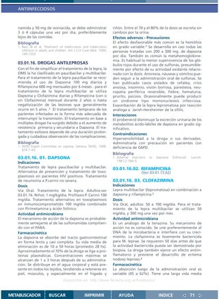 ANTIINFECCIOSOS



   namida y 50 mg de isoniacida, se debe administrar                riñón. Entre el 70 y el 80% de la dosis se excreta sin
   3 ó 4 cápsulas una vez por día, preferiblemente                  cambios por la orina.
   lejos de las comidas.                                            Efectos adversos - Precauciones
   Bibliografía                                                     El efecto desfavorable más común es la hemólisis
   1. Bass JB et al. Treatment of tuberculosis and tuberculosis     en grado variable.1 Se desarrolla en casi todas las
      infection in adults and children. Am J Crit Care Med. 1994,   personas tratadas con 200 a 300 mg. de dapsona
      149:1359.
                                                                    por día. También es común la metahemoglobine-
                                                                    mia. Es habitual la menor supervivencia de los gló-
   03.01.16. DROGAS ANTILEPROSAS                                    bulos rojos durante el uso de sulfonas, presumible-
   Con el fin de simplificar el tratamiento de la lepra, la         mente por efecto de su actividad oxidante relacio-
   OMS la ha clasificado en paucibacilar y multibacilar.            nado con la dosis. Anorexia, náuseas y vómitos pue-
   Para el tratamiento de la lepra paucibacilar se reco-            den seguir a la administración oral de sulfonas. Se
   mienda el uso de Dapsona 100 mg diarios y                        han publicado casos aislados de cefalea, crisis
   Rifampicina 600 mg mensuales por 6 meses . para el               ansiosa, insomnio, visión borrosa, parestesia, neu-
   tratamiento de la lepra multibacilar se utiliza                  ropatía periférica reversible, fiebre, hematuria,
   Dapsona y Clofazimina diarias y Rifampicina (con o               prurito, psicosis. Ocasionalmente puede producir
   sin Clofazimina) mensual durante 2 años o hasta                  un síndrome tipo mononucleosis infecciosa.
   negativización de las lesiones que generalmente                  Exacerbación de la lepra lepromatosa por reacción
   ocurre en 5 años .1 El tratamiento temprano de los               análoga a Jarish-Herxheimer de la sífilis.
   pacientes infectados es la forma más adecuada de                 Interacciones
   interrumpir la transmisión. El tratamiento en base a             El probenecid disminuye la excreción urinaria de los
   múltiples drogas ha surgido debido a el aumento de               metabolitos ácido-lábiles de dapsona en grado sig-
   resistencia primaria y secundaria a Dapsona. El tra-             nificativo.
   tamiento exitosos depende de una duración prolon-
                                                                    Contraindicaciones
   gada y cuidadosa observación de las complicaciones.
                                                                    Hipersensibilidad a la droga o sus derivados.
   Bibliografía                                                     Administrarla con precaución en pacientes con
   1. WHO Expert Committee on Leprosy. Geneva: WHO; 1998.           deficiencia de G6PD.
      874:1–43.
                                                                    Bibliografía
   03.01.16. 01. DAPSONA                                            1. Adverse reactions   to   dapsone   (Editorial).   Lancet.
                                                                       1981;2:184–5.
   Indicaciones
   Tratamiento de lepra paucibacilar y multibacilar.                03.01.16.02. RIFAMPICINA
   Alternativa de prevención y tratamiento de toxo-                                  (Ver 03.01.15.02)
   plasmosis en pacientes HIV positivos. Tratamiento
   de neumonía a P.carinii no severa.                               03.01.16. 03. CLOFAZIMINA
   Dosis                                                            Indicaciones
   Vía Oral. Tratamiento de la lepra: Adultos:ver                   Lepra multibacilar (lepromatosa) en combinación a
   03.01.16. Niños: 1 mg/kg/día. Profilaxis P. Carinii 100          dapsona y rifampicina.1
   mg/día. Tratamiento alternativo en toxoplasmosis                 Dosis
   en inmunocomprometido 100 mg/día combinado                       Vía Oral, adultos: 50 a 100 mg/día. Para el trata-
   con Pirimetamina y ácido folínico.                               miento de la lepra multibacilar se utilizan 50
   Actividad antimicrobiana                                         mg/día, y 300 mg una vez por mes.
   El mecanismo de acción de la dapsona es probable-                Actividad antimicrobiana
   mente semejante al de las sulfonamidas compitien-                Es un análogo de la tenazina. Su mecanismo de
   do con el PABA.                                                  acción no es conocido. Se une preferentemente al
   Farmacocinética                                                  DNA de la micobacteria e interfiere con su creci-
   La dapsona se absorbe del tracto gastrointestinal                miento. La clofazimina es levemente bactericida
   en forma lenta y casi completa. Su vida media de                 para M. leprae. Se requieren 50 días antes de que
   eliminación es de 10 a 50 horas (promedio 28 hs).                la actividad bactericida pueda ser demostrada por
   Aproximadamente el 70% de la droga se liga a pro-                biopsia. La droga también ejerce un efecto antiin-
   teínas plasmáticas. Concentraciones máximas se                   flamatorio y previene el desarrollo de eritema
   alcanzan de 1 a 3 horas después de su administra-                nodoso leproso.2
   ción. Se distribuye en el agua corporal y está pre-              Farmacocinética
   sente en todos los tejidos, tendiendo a retenerse en             La absorción luego de la administración oral es
   piel, músculos, y especialmente en el hígado y                   variable (45 a 62%). Tiene una larga vida media
                                  Disponible en: http://www.femeba.org.ar/fundacion/


METABUSCADOR            BUSCAR                   IMPRIMIR              AYUDA                     INDICE                  71
 